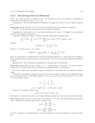 15.3. O TEOREMA DE STOKES 145
15.3.1 Interpreta¸c˜ao F´ısica do Rotacional
Seja F um campo de classe C1
deﬁnido em Ω ⊂ R3
. Suponha que F(x, y, z) represente a velocidade de
escoamento de um ﬂuido no ponto (x, y, z) ∈ Ω.
A integral Γ
F · T ds ser´a denominada circula¸c˜ao de F ao longo de Γ, onde T ´e o vetor unit´ario tangente
a Γ.
Observa¸c˜ao 15.3.2 Note que se F · T = 0, temos contribui¸c˜ao para um movimento circulat´orio.
Se F · T = 0, n˜ao haver´a contribui¸c˜ao para um movimento circulat´orio.
Consideremos P um ponto em Ω, Dε um disco de centro em P e raio ε  0. Sejam Γε a circunferˆencia
de Dε, T vetor tangente unit´ario a Γε.
Utilizando o Teorema de Stokes e o Teorema do Valor M´edio para Integrais temos
Γε
F · T ds =
Γε
F · dr
T. Stokes
=
Dε
rot F · n dS
T.V.M´edio
= rot F(Pε) · nπε2
.
Portanto,
rot F(Pε) · n =
1
πε2
Γε
F · T ds.
Fazendo ε → 0 temos que Pε → P e, assim,
rot F(P) · n = lim
ε→0
rot F(Pε) · n = lim
ε→0
1
πε2
Γε
F · T ds.
Logo, em cada ponto P, a componente de rot F(P) em qualquer dire¸c˜ao n ´e o valor limite da circula¸c˜ao de
F por unidade de ´area no plano normal a n. Em particular, rot F(P) · n tem m´aximo quando n ´e paralelo a
rot F(P).
Quando rot F = 0 em todo ponto do dom´ınio de F, diremos que F ´e irrotacional.
Observa¸c˜ao 15.3.3 Note que pelo exemplo 15.1.7, o campo el´etrico ´e irrotacional. Do mesmo modo se
veriﬁca que um campo do tipo inverso da distˆancia ao quadrado tamb´em ´e irrotacional.
Uma outra rela¸c˜ao entre rotacional e aspectos rotacionais do movimento pode ser obtida da seguinte
forma.
Consideremos um ﬂuido em rota¸c˜ao em torno de um eixo que cont´em a origem e cuja velocidade ´e dada
por um campo vetorial V . A velocidade angular ω = ω1i + ω2j + ω3k ´e o ´unico vetor tal que V = ω ∧ r, onde
r ´e o vetor posi¸c˜ao. Temos
V =
i j k
ω1 ω2 ω3
x y z
= [ω2z − ω3y]i + [ω3x − ω1z]j + [ω1y − ω2x]k.
Agora, se ω ´e constante ´e f´acil ver que
rot F = 2ω1i + 2ω2j + 2ω3k = 2ω.
Deste modo, o rotacional ´e um vetor com a mesma dire¸c˜ao e sentido de ω mas com o dobro da intensidade.
Observa¸c˜ao 15.3.4 Se temos o movimento de um ﬂuido, F = Ai + Bj, incompress´ıvel (divergente igual a
zero) e irrotacional (rotacional igual a zero) no plano ent˜ao
div F =
∂A
∂x
+
∂B
∂y
= 0
e
rot F =
∂A
∂y
−
∂B
∂x
k = 0,
nos d˜ao as Equa¸c˜oes de Cauchy-Riemann, de grande importˆancia na teoria de fun¸c˜oes de vari´aveis comple-
xas.
 