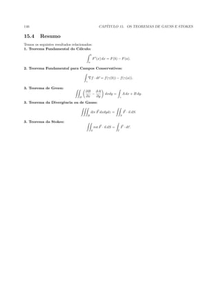 146 CAP´ITULO 15. OS TEOREMAS DE GAUSS E STOKES
15.4 Resumo
Temos os seguintes resultados relacionados:
1. Teorema Fundamental do C´alculo:
b
a
F (x) dx = F(b) − F(a).
2. Teorema Fundamental para Campos Conservativos:
γ
f · dr = f(γ(b)) − f(γ(a)).
3. Teorema de Green:
D
∂B
∂x
−
∂A
∂y
dxdy =
γ
A dx + B dy.
3. Teorema da Divergˆencia ou de Gauss:
B
div F dxdydz =
S
F · n dS.
3. Teorema da Stokes:
S
rot F · n dS =
Γ
F · dr.
 