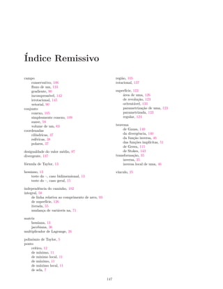 ´Indice Remissivo
campo
conservativo, 106
ﬂuxo de um, 133
gradiente, 90
incompress´ıvel, 142
irrotacional, 145
vetorial, 90
conjunto
conexo, 105
simplesmente conexo, 109
suave, 59
volume de um, 63
coordenadas
cil´ındricas, 37
esf´ericas, 38
polares, 37
desigualdade do valor m´edio, 97
divergente, 137
f´ormula de Taylor, 13
hessiano, 13
teste do –, caso bidimensional, 13
teste do –, caso geral, 15
independˆencia do caminho, 102
integral, 58
de linha relativa ao comprimento de arco, 93
de superf´ıcie, 126
iterada, 55
mudan¸ca de vari´aveis na, 71
matriz
hessiana, 13
jacobiana, 36
multiplicador de Lagrange, 26
polinˆomio de Taylor, 5
ponto
cr´ıtico, 12
de m´ınimo, 11
de m´ınimo local, 11
de m´aximo, 11
de m´aximo local, 11
de sela, 7
regi˜ao, 105
rotacional, 137
superf´ıcie, 123
´area de uma, 126
de revolu¸c˜ao, 123
oritent´avel, 133
parametriza¸c˜ao de uma, 123
parametrizada, 123
regular, 124
teorema
de Gauss, 140
da divergˆencia, 140
da fun¸c˜ao inversa, 46
das fun¸c˜oes impl´ıcitas, 51
de Green, 115
de Stokes, 143
transforma¸c˜ao, 35
inversa, 35
inversa local de uma, 46
v´ınculo, 25
147
 