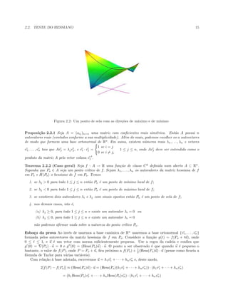 2.2. TESTE DO HESSIANO 15
Figura 2.2: Um ponto de sela com as dire¸c˜oes de m´aximo e de m´ınimo
Proposi¸c˜ao 2.2.1 Seja A = (aij)n×n uma matriz com coeﬁcientes reais sim´etrica. Ent˜ao A possui n
autovalores reais (contados conforme a sua multiplicidade). Al´em do mais, podemos escolher os n autovetores
de modo que formem uma base ortonormal de Rn
. Em suma, existem n´umeros reais λ1, . . . , λn e vetores
v1, . . . , vn tais que Avj = λjvj, e vi · vj =
1 se i = j
0 se i = j,
1 ≤ j ≤ n, onde Avj deve ser entendido como o
produto da matriz A pelo vetor coluna vj
t
.
Teorema 2.2.2 (Caso geral) Seja f : A → R uma fun¸c˜ao de classe C2
deﬁnida num aberto A ⊂ Rn
.
Suponha que Po ∈ A seja um ponto cr´ıtico de f. Sejam λ1, . . . , λn os autovalores da matriz hessiana de f
em Po e H(Po) o hessiano de f em Po. Temos
1. se λj > 0 para todo 1 ≤ j ≤ n ent˜ao Po ´e um ponto de m´ınimo local de f;
2. se λj < 0 para todo 1 ≤ j ≤ n ent˜ao Po ´e um ponto de m´aximo local de f;
3. se existirem dois autovalores λi e λj com sinais opostos ent˜ao Po ´e um ponto de sela de f;
4. nos demais casos, isto ´e,
(a) λj ≥ 0, para todo 1 ≤ j ≤ n e existe um autovalor λi = 0 ou
(b) λj ≤ 0, para todo 1 ≤ j ≤ n e existe um autovalor λi = 0
n˜ao podemos aﬁrmar nada sobre a natureza do ponto cr´ıtico Po.
Esbo¸co da prova Ao inv´es de usarmos a base canˆonica de Rn
usaremos a base ortonormal {v1, . . . , vn}
formada pelos autovetores da matriz hessiana de f em Po. Considere a fun¸c˜ao g(t) = f(Po + tu), onde
0 ≤ t ≤ 1, e u ´e um vetor com norma suﬁcientemente pequena. Use a regra da cadeia e conﬁra que
g (0) = (Po) · u = 0 e g (0) = (Hess(Po)u) · u. O ponto a ser observado ´e que quando u ´e pequeno o
bastante, o valor de f(P), onde P = Po + u, ﬁca pr´oximo a f(Po) + 1
2 (Hess(Po)u) · u (pense como ﬁcaria a
f´ormula de Taylor para v´arias vari´aveis).
Com rela¸c˜ao `a base adotada, escrevemos u = h1v1 + · · · + hnvn e, deste modo,
2[f(P) − f(Po)] ≈ (Hess(Po)u) · u = (Hess(Po)(h1v1 + · · · + hnvn)) · (h1v1 + · · · + hnvn)
= (h1Hess(Po)v1 + · · · + hnHess(Po)vn) · (h1v1 + · · · + hnvn)
 