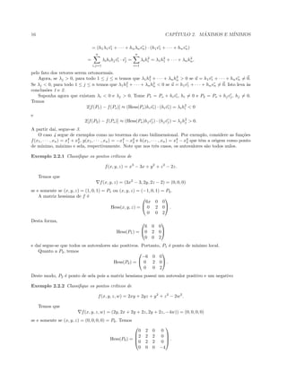 16 CAP´ITULO 2. M ´AXIMOS E M´INIMOS
= (h1λ1v1 + · · · + hnλnvn) · (h1v1 + · · · + hnvn)
=
n
i,j=1
λihihjvi · vj =
n
i=1
λih2
i = λ1h2
1 + · · · + λnh2
n,
pelo fato dos vetores serem ortonormais.
Agora, se λj > 0, para todo 1 ≤ j ≤ n temos que λ1h2
1 + · · · + λnh2
n > 0 se u = h1v1 + · · · + hnvn = 0.
Se λj < 0, para todo 1 ≤ j ≤ n temos que λ1h2
1 + · · · + λnh2
n < 0 se u = h1v1 + · · · + hnvn = 0. Isto leva `as
conclus˜oes 1 e 2.
Suponha agora que existam λi < 0 e λj > 0. Tome P1 = Po + hivi, hi = 0 e P2 = Po + hjvj, hj = 0.
Temos
2[f(P1) − f(Po)] ≈ (Hess(Po)hivi) · (hivi) = λih2
i < 0
e
2[f(P2) − f(Po)] ≈ (Hess(Po)hjvj) · (hjvj) = λjh2
j > 0.
A partir da´ı, segue-se 3.
O caso 4 segue de exemplos como no teorema do caso bidimensional. Por exemplo, considere as fun¸c˜oes
f(x1, · · · , xn) = x4
1 + x4
2, g(x1, · · · , xn) = −x4
1 − x4
2 e h(x1, · · · , xn) = x4
1 − x4
2 que tˆem a origem como ponto
de m´ınimo, m´aximo e sela, respectivamente. Note que nos trˆes casos, os autovalores s˜ao todos nulos.
Exemplo 2.2.1 Classiﬁque os pontos cr´ıticos de
f(x, y, z) = x3
− 3x + y2
+ z2
− 2z.
Temos que
f(x, y, z) = (3x2
− 3, 2y, 2z − 2) = (0, 0, 0)
se e somente se (x, y, z) = (1, 0, 1) = P1 ou (x, y, z) = (−1, 0, 1) = P2.
A matriz hessiana de f ´e
Hess(x, y, z) =


6x 0 0
0 2 0
0 0 2

 .
Desta forma,
Hess(P1) =


6 0 0
0 2 0
0 0 2


e da´ı segue-se que todos os autovalores s˜ao positivos. Portanto, P1 ´e ponto de m´ınimo local.
Quanto a P2, temos
Hess(P2) =


−6 0 0
0 2 0
0 0 2

 .
Deste modo, P2 ´e ponto de sela pois a matriz hessiana possui um autovalor positivo e um negativo
Exemplo 2.2.2 Classiﬁque os pontos cr´ıticos de
f(x, y, z, w) = 2xy + 2yz + y2
+ z2
− 2w2
.
Temos que
f(x, y, z, w) = (2y, 2x + 2y + 2z, 2y + 2z, −4w)) = (0, 0, 0, 0)
se e somente se (x, y, z) = (0, 0, 0, 0) = P0. Temos
Hess(P0) =




0 2 0 0
2 2 2 0
0 2 2 0
0 0 0 −4



 .
 