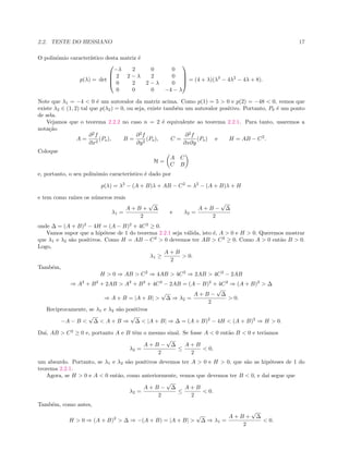 2.2. TESTE DO HESSIANO 17
O polinˆomio caracter´ıstico desta matriz ´e
p(λ) = det




−λ 2 0 0
2 2 − λ 2 0
0 2 2 − λ 0
0 0 0 −4 − λ



 = (4 + λ)(λ3
− 4λ2
− 4λ + 8).
Note que λ1 = −4 < 0 ´e um autovalor da matriz acima. Como p(1) = 5 > 0 e p(2) = −48 < 0, vemos que
existe λ2 ∈ (1, 2) tal que p(λ2) = 0, ou seja, existe tamb´em um autovalor positivo. Portanto, P0 ´e um ponto
de sela.
Vejamos que o teorema 2.2.2 no caso n = 2 ´e equivalente ao teorema 2.2.1. Para tanto, usaremos a
nota¸c˜ao
A =
∂2
f
∂x2
(Po), B =
∂2
f
∂y2
(Po), C =
∂2
f
∂x∂y
(Po) e H = AB − C2
.
Coloque
H =
A C
C B
e, portanto, o seu polinˆomio caracter´ıstico ´e dado por
p(λ) = λ2
− (A + B)λ + AB − C2
= λ2
− (A + B)λ + H
e tem como ra´ızes os n´umeros reais
λ1 =
A + B +
√
∆
2
e λ2 =
A + B −
√
∆
2
onde ∆ = (A + B)2
− 4H = (A − B)2
+ 4C2
≥ 0.
Vamos supor que a hip´otese de 1 do teorema 2.2.1 seja v´alida, isto ´e, A > 0 e H > 0. Queremos mostrar
que λ1 e λ2 s˜ao positivos. Como H = AB − C2
> 0 devemos ter AB > C2
≥ 0. Como A > 0 ent˜ao B > 0.
Logo,
λ1 ≥
A + B
2
> 0.
Tamb´em,
H > 0 ⇒ AB > C2
⇒ 4AB > 4C2
⇒ 2AB > 4C2
− 2AB
⇒ A2
+ B2
+ 2AB > A2
+ B2
+ 4C2
− 2AB = (A − B)2
+ 4C2
⇒ (A + B)2
> ∆
⇒ A + B = |A + B| >
√
∆ ⇒ λ2 =
A + B −
√
∆
2
> 0.
Reciprocamente, se λ1 e λ2 s˜ao positivos
−A − B <
√
∆ < A + B ⇒
√
∆ < |A + B| ⇒ ∆ = (A + B)2
− 4H < (A + B)2
⇒ H > 0.
Da´ı, AB > C2
≥ 0 e, portanto A e B tˆem o mesmo sinal. Se fosse A < 0 ent˜ao B < 0 e ter´ıamos
λ2 =
A + B −
√
∆
2
≤
A + B
2
< 0,
um absurdo. Portanto, se λ1 e λ2 s˜ao positivos devemos ter A > 0 e H > 0, que s˜ao as hip´oteses de 1 do
teorema 2.2.1.
Agora, se H > 0 e A < 0 ent˜ao, como anteriormente, vemos que devemos ter B < 0, e da´ı segue que
λ2 =
A + B −
√
∆
2
≤
A + B
2
< 0.
Tamb´em, como antes,
H > 0 ⇒ (A + B)2
> ∆ ⇒ −(A + B) = |A + B| >
√
∆ ⇒ λ1 =
A + B +
√
∆
2
< 0.
 
