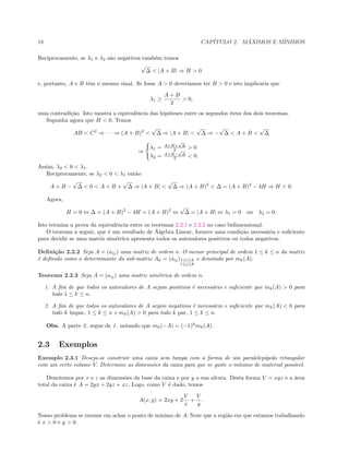18 CAP´ITULO 2. M ´AXIMOS E M´INIMOS
Reciprocamente, se λ1 e λ2 s˜ao negativos tamb´em temos
√
∆ < |A + B| ⇒ H > 0
e, portanto, A e B tˆem o mesmo sinal. Se fosse A > 0 dever´ıamos ter B > 0 e isto implicaria que
λ1 ≥
A + B
2
> 0,
uma contradi¸c˜ao. Isto mostra a equivalˆencia das hip´oteses entre os segundos itens dos dois teoremas.
Suponha agora que H < 0. Temos
AB < C2
⇒ · · · ⇒ (A + B)2
<
√
∆ ⇒ |A + B| <
√
∆ ⇒ −
√
∆ < A + B <
√
∆
⇒
λ1 = A+B+
√
∆
2 > 0
λ2 = A+B−
√
∆
2 < 0.
Assim, λ2 < 0 < λ1.
Reciprocamente, se λ2 < 0 < λ1 ent˜ao
A + B −
√
∆ < 0 < A + B +
√
∆ ⇒ |A + B| <
√
∆ ⇒ (A + B)2
< ∆ = (A + B)2
− 4H ⇒ H < 0.
Agora,
H = 0 ⇔ ∆ = (A + B)2
− 4H = (A + B)2
⇔
√
∆ = |A + B| ⇔ λ1 = 0 ou λ2 = 0.
Isto termina a prova da equivalˆencia entre os teoremas 2.2.1 e 2.2.2 no caso bidimensional.
O teorema a seguir, que ´e um resultado de ´Algebra Linear, fornece uma condi¸c˜ao necess´aria e suﬁciente
para decidir se uma matriz sim´etrica apresenta todos os autovalores positivos ou todos negativos.
Deﬁni¸c˜ao 2.2.2 Seja A = (aij) uma matriz de ordem n. O menor principal de ordem 1 ≤ k ≤ n da matriz
´e deﬁnido como o determinante da sub-matriz Ak = (aij)1≤i≤k
1≤j≤k
e denotado por mk(A).
Teorema 2.2.3 Seja A = (aij) uma matriz sim´etrica de ordem n.
1. A ﬁm de que todos os autovalores de A sejam positivos ´e necess´ario e suﬁciente que mk(A) > 0 para
todo 1 ≤ k ≤ n.
2. A ﬁm de que todos os autovalores de A sejam negativos ´e necess´ario e suﬁciente que mk(A) < 0 para
todo k ´ımpar, 1 ≤ k ≤ n e mk(A) > 0 para todo k par, 1 ≤ k ≤ n.
Obs. A parte 2. segue de 1. notando que mk(−A) = (−1)k
mk(A).
2.3 Exemplos
Exemplo 2.3.1 Deseja-se construir uma caixa sem tampa com a forma de um paralelep´ıpedo retangular
com um certo volume V. Determine as dimens˜oes da caixa para que se gaste o m´ınimo de material poss´ıvel.
Denotemos por x e z as dimens˜oes da base da caixa e por y a sua altura. Desta forma V = xyz e a ´area
total da caixa ´e A = 2yx + 2yz + xz. Logo, como V ´e dado, temos
A(x, y) = 2xy + 2
V
x
+
V
y
.
Nosso problema se resume em achar o ponto de m´ınimo de A. Note que a regi˜ao em que estamos trabalhando
´e x > 0 e y > 0.
 