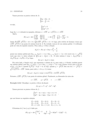 2.3. EXEMPLOS 19
Vamos procurar os pontos cr´ıticos de A :
2y − 2 V
x2 = 0
2x − V
y2 = 0
,
ou seja,
yx2
= V
2xy2
= V
.
Logo 2y = x e voltando `as equa¸c˜oes, obtemos x = 3
√
2V , y = 3
V/4 e z = 3
√
2V .
Agora,
H(x, y) = det
∂2
A
∂x2
∂2
A
∂x∂y
∂2
A
∂y∂x
∂2
A
∂y2
(x,y)
= det
4V
x3 2
2 2V
y3
=
8V 2
x3y3
− 4.
Assim H( 3
√
2V , 3
V/4) = 12 > 0 e ∂2
A
∂x2 ( 3
√
2V , 3
V/4) = 2 > 0. Logo, pelo crit´erio do hessiano vemos que
( 3
√
2V , 3
V/4) ´e um ponto de m´ınimo local de A. Na verdade, trata-se de um m´ınimo global. A veriﬁca¸c˜ao
pode ser vista da seguinte maneira. Para cada y > 0 ﬁxo a fun¸c˜ao
Ay(x) = A(x, y) = 2xy + 2
V
x
+
V
y
possui um m´ınimo global pois limx→0+ Ay(x) = +∞ e limx→+∞ Ay(x) = +∞ e ele ocorre em x = V/y
(note que esta ´e a ´unica solu¸c˜ao de ∂A
∂x (x, y) = Ay(x) = 0). O valor m´ınimo ´e m(y) = Ay( V/y) =
A( V/y, y) = 4
√
V y + V/y. Logo,
A(x, y) = Ay(x) ≥ m(y).
Por outro lado, a fun¸c˜ao m(y), que representa o m´ınimo de Ay para cada y > 0 ﬁxado, tamb´em possui
um m´ınimo global, pois limy→0+ m(y) = +∞ e limy→+∞ m(y) = +∞ e este m´ınimo ocorre para y tal que
m (y) = 0, isto ´e, quando 2 V/y − V/y2
= 0, ou seja, quando y = 3
V/4. Isto nos d´a x = V/y =
V/( 3
V/4) = 3
√
2V . Assim, para todo x > 0 e y > 0, temos
A(x, y) = Ay(x) ≥ m(y) ≥ m( 3
V/4) = A(
3
√
2V , 3
V/4).
Portanto, ( 3
√
2V , 3
V/4) ´e um ponto de m´ınimo global. Finalmente, as dimens˜oes da caixa s˜ao
x =
3
√
2V , y = 3
V/4 e z =
3
√
2V .
Exemplo 2.3.2 Classiﬁque os pontos cr´ıticos da fun¸c˜ao
f(x, y) = x4
+ y4
− 2x2
− 2y2
.
Vamos procurar os pontos cr´ıticos de f :
4x3
− 4x = 4x(x − 1)(x + 1) = 0
4y3
− 4y = 4y(y − 1)(y + 1) = 0
,
que nos fornece as seguintes solu¸c˜oes
P1 = (0, 0) P2 = (0, 1) P3 = (0, −1)
P4 = (1, 0) P5 = (1, 1) P6 = (1, −1)
P7 = (−1, 0) P8 = (−1, 1) P9 = (−1, −1).
O hessiano de f em (x, y) ´e dado por
H(x, y) = det
12x2
− 4 0
0 12y2
− 4
= 16(3x2
− 1)(3y2
− 1).
 