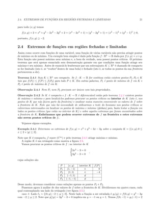 2.4. EXTREMOS DE FUNC¸ ˜OES EM REGI ˜OES FECHADAS E LIMITADAS 21
para todo (x, y) temos
f(x, y) + 2 = x4
+ y4
− 2x2
− 2y2
+ 2 = (x4
− 2x2
+ 1) + (y4
− 2y2
+ 1) = (x2
− 1)2
+ (y2
− 1)2
≥ 0,
portanto, f(x, y) ≥ −2.
2.4 Extremos de fun¸c˜oes em regi˜oes fechadas e limitadas
Assim como ocorre com fun¸c˜oes de uma vari´avel, uma fun¸c˜ao de v´arias vari´aveis n˜ao precisa atingir pontos
de m´aximo ou de m´ınimo. Um exemplo bem simples ´e dado pela fun¸c˜ao f : R2
→ R dada por f(x, y) = x+y.
Esta fun¸c˜ao n˜ao possui m´aximo nem m´ınimo e, a bem da verdade, nem possui pontos cr´ıticos. O pr´oximo
teorema que ser´a apenas enunciado sem demonstra¸c˜ao garante em que condi¸c˜oes uma fun¸c˜ao atinge seu
m´aximo e seu m´ınimo. Antes de enunci´a-lo lembremos que um subconjunto K ⊂ Rn
´e chamado de compacto
se for limitado (isto ´e, se “couber”dentro de uma bola) e fechado (isto ´e, se todos os pontos da sua fronteira
pertencerem a ele).
Teorema 2.4.1 Seja K ⊂ Rn
um compacto. Se f : K → R for cont´ınua ent˜ao existem pontos P1, P2 ∈ K
tais que f(P1) ≤ f(P) ≤ f(P2) para todo P ∈ K. Em outras palavras, P1 ´e ponto de m´ınimo de f em K e
P2 ´e ponto de m´aximo de f em K.
Observa¸c˜ao 2.4.1 Nem P1 nem P2 precisam ser ´unicos com tais propriedades.
Observa¸c˜ao 2.4.2 Se K ´e compacto e f : K → R ´e diferenci´avel ent˜ao pelo teorema 2.4.1 existem pontos
de m´aximo e m´ınimo e para localiz´a-los podemos procurar os pontos cr´ıticos no interior de K (isto ´e, nos
pontos de K que n˜ao fazem parte da fronteira) e analisar numa maneira conveniente os valores de f sobre
a fronteira de K. Note que n˜ao h´a necessidade de utilizarmos o teste do hessiano nos pontos cr´ıticos se
estivermos interessados em localizar os pontos de m´aximo e m´ınimo (globais) pois, basta testar a fun¸c˜ao em
todos os pontos cr´ıticos (que est˜ao no interior de K) e sobre aqueles extremos que foram encontrados sobre
a fronteira de K. Enfatizamos que podem ocorrer extremos de f na fronteira e estes extremos
n˜ao serem pontos cr´ıticos de f.
Vejamos alguns exemplos.
Exemplo 2.4.1 Determine os extremos de f(x, y) = x3
+ y3
− 3x − 3y sobre o conjunto K = {(x, y); 0 ≤
x ≤ 2 e |y| ≤ 2}.
Note que K ´e compacto, f suave (C∞
) e pelo teorema 2.4.1 atinge m´aximo e m´ınimo.
A regi˜ao K ´e um retˆangulo como mostra a ﬁgura 2.5.
Vamos procurar os pontos cr´ıticos de f : no interior de K
3x2
− 3 = 0
3y2
− 3 = 0
,
cujas solu¸c˜oes s˜ao
P (x, y) interior K f(P)
P1 (1, −1) ∈ 0
P2 (1, 1) ∈ −4
P3 (−1, 1) ∈
P4 (−1, −1) ∈
Desse modo, devemos considerar como solu¸c˜oes apenas os pontos P1 e P2.
Passemos agora `a an´alise de dos valores de f sobre a fronteira de K. Dividiremos em quatro casos, cada
qual contemplando um lado do retˆangulo (ver ﬁgura 2.5.)
caso 1: Lado 1 = {(0, y); −2 ≤ y ≤ 2}. Neste lado a fun¸c˜ao a ser estudada ´e g1(y) = f(0, y) = y3
− 3y
com −2 ≤ y ≤ 2. Note que g1(y) = 3y2
− 3 = 0 implica em y = −1 ou y = 1. Temos f(0, −1) = g1(−1) = 2
 