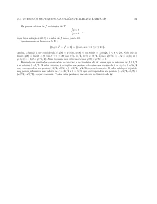2.4. EXTREMOS DE FUNC¸ ˜OES EM REGI ˜OES FECHADAS E LIMITADAS 23
Os pontos cr´ıticos de f no interior de K
y = 0
x = 0
,
cuja ´unica solu¸c˜ao ´e (0, 0) e o valor de f neste ponto ´e 0.
Analisaremos na fronteira de K :
{(x, y); x2
+ y2
= 1} = {(cos t, sen t); 0 ≤ t ≤ 2π}.
Assim, a fun¸c˜ao a ser considerada ´e g(t) = f(cos t, sen t) = cos t sen t = 1
2 sen 2t, 0 ≤ t ≤ 2π. Note que as
ra´ızes g (t) = cos 2t = 0 com 0 ≤ t ≤ 2π s˜ao π/4, 3π/4, 5π/4 e 7π/4. Temos g(π/4) = 1/2 = g(5π/4) e
g(π/4) = −1/2 = g(7π/4). Al´em do mais, nos extremos temos g(0) = g(2π) = 0.
Reunindo os resultados encontrados no interior e na fronteira de K vemos que o m´aximo de f ´e 1/2
e o m´ınimo ´e −1/2. O valor m´aximo ´e atingido nos pontos referentes aos valores de t = π/4 e t = 5π/4
que correspondem aos pontos (
√
2/2,
√
2/2) e (−
√
2/2, −
√
2/2), respectivamente. O valor m´ınimo ´e atingido
nos pontos referentes aos valores de t = 3π/4 e t = 7π/4 que correspondem aos pontos (−
√
2/2,
√
2/2) e
(
√
2/2, −
√
2/2), respectivamente. Todos estes pontos se encontram na fronteira de K.
 