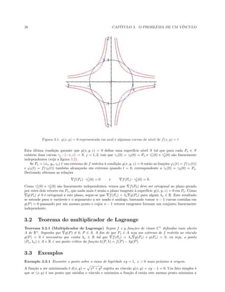 26 CAP´ITULO 3. O PROBLEMA DE UM V´INCULO
 
Figura 3.1: g(x, y) = 0 representada em azul e algumas curvas de n´ıvel de f(x, y) = t
Esta ´ultima condi¸c˜ao garante que g(x, y, z) = 0 deﬁne uma superf´ıcie n´ıvel S tal que para cada Po ∈ S
existem duas curvas γj : (−ε, ε) → S, j = 1, 2, tais que γ1(0) = γ2(0) = Po e γ1(0) e γ2(0) s˜ao linearmente
independentes (veja a ﬁgura 3.2).
Se Po = (xo, yo, zo) ´e um extremo de f restrita `a condi¸c˜ao g(x, y, z) = 0 ent˜ao as fun¸c˜oes ϕ1(t) = f(γ1(t))
e ϕ2(t) = f(γ2(t)) tamb´em alcan¸car˜ao um extremo quando t = 0, correspondente a γ1(0) = γ2(0) = Po.
Derivando obtemos as rela¸c˜oes
f(Po) · γ1(0) = 0 e f(Po) · γ2(0) = 0.
Como γ1(0) e γ2(0) s˜ao linearmente independentes, vemos que f(P0) deve ser ortogonal ao plano gerado
por estes dois vetores em Po, que nada mais ´e sen˜ao o plano tangente `a superf´ıcie g(x, y, z) = 0 em Po. Como
g(Po) = 0 ´e ortogonal a este plano, segue-se que f(Po) = λo g(Po) para algum λo ∈ R. Este resultado
se estende para n vari´aveis e o argumento a ser usado ´e an´alogo, bastando tomar n − 1 curvas contidas em
g(P) = 0 passando por um mesmo ponto e cujos n − 1 vetores tangentes formam um conjunto linearmente
independente.
3.2 Teorema do multiplicador de Lagrange
Teorema 3.2.1 (Multiplicador de Lagrange) Sejam f e g fun¸c˜oes de classe C1
deﬁnidas num aberto
A de Rn
. Suponha que g(P) = 0, P ∈ A. A ﬁm de que Po ∈ A seja um extremo de f restrita ao v´ınculo
g(P) = 0 ´e necess´ario que exista λo ∈ R tal que f(Po) = λo g(Po) e g(Po) = 0, ou seja, o ponto
(Po, λo) ∈ A × R ´e um ponto cr´ıtico da fun¸c˜ao h(P, λ) = f(P) − λg(P).
3.3 Exemplos
Exemplo 3.3.1 Encontre o ponto sobre o ramo de hip´erbole xy = 1, x > 0 mais pr´oximo `a origem.
A fun¸c˜ao a ser minimizada ´e d(x, y) = x2 + y2 sujeita ao v´ınculo g(x, y) = xy − 1 = 0. Um fato simples ´e
que se (x, y) ´e um ponto que satisfaz o v´ınculo e minimiza a fun¸c˜ao d ent˜ao este mesmo ponto minimiza a
 