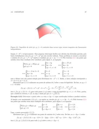 3.3. EXEMPLOS 27
Figura 3.2: Superf´ıcie de n´ıvel g(x, y, z) = 0 contendo duas curvas cujos vetores tangentes s˜ao linearmente
independentes.
fun¸c˜ao f = d2
, e reciprocamente. Esta pequena observa¸c˜ao facilita nos c´alculos das derivadas parciais, pois
basta trabalharmos com f(x, y) = x2
+ y2
que n˜ao envolve radicais. Nosso problema se resume a encontrar
o m´ınimo de f(x, y) = x2
+ y2
sujeita `a condi¸c˜ao g(x, y) = xy − 1 = 0. Pelo teorema 3.2.1 um ponto que
satisfaz estas duas condi¸c˜oes deve satisfazer, para algum λ, as equa¸c˜oes
f(x, y) = λ g(x, y)
g(x, y) = 0
⇐⇒



2x = λy
2y = λx
xy = 1, x > 0
⇐⇒



2x = λ2
x/2
2y = λx
xy = 1, x > 0
⇐⇒



λ = −2 ou λ = 2
2y = λx
xy = 1, x > 0
⇐⇒



λ = 2
x = y
xy = 1, x > 0
ou



λ = −2
x = −y
xy = 1, x > 0
mas o ´ultimo caso n˜ao possui solu¸c˜ao pois dever´ıamos ter −x2
= 1. Assim, a ´unica solu¸c˜ao corresponde a
λ = 2 e ´e (x, y) = (1, 1).
Aﬁrmamos que (1, 1) ´e realmente um ponto de m´ınimo de f sobre o ramo de hip´erbole. De fato, se xy = 1
e x > 0 ent˜ao
f(x, y) − f(1, 1) = x2
+ y2
− 2 = x2
+
1
x2
− 2 =
x4
− 2x2
+ 1
x2
=
(x2
− 1)2
x2
≥ 0,
isto ´e, f(x, y) ≥ f(1, 1) = 2, para todo ponto (x, y) sobre o ramo de hip´erbole xy = 1, x > 0. Note, por´em,
que a distˆancia m´ınima, ´e
√
2, ou seja, ´e dada por g(1, 1) = f(1, 1).
Exemplo 3.3.2 Determine o ponto sobre a a reta x + 2y = 1 cujas coordenadas tenham o produto m´aximo.
A fun¸c˜ao a ser maximizada ´e f(x, y) = xy sujeita ao v´ınculo g(x, y) = x + 2y − 1 = 0. Pelo teorema 3.2.1
um ponto que satisfaz estas duas condi¸c˜oes deve satisfazer, para algum λ, as equa¸c˜oes
f(x, y) = λ g(x, y)
g(x, y) = 0
⇐⇒



y = λ
x = 2λ
x + 2y = 1
⇐⇒



2y = x
x = 2λ
4λ = 1
⇐⇒



λ = 1/4
x = 1/2
y = 1/4
.
Logo, o ponto procurado ´e (1
2 , 1
4 ).
Aﬁrmamos que (1
2 , 1
4 ) ´e realmente um ponto de m´aximo de f sobre reta. De fato, se x + 2y = 1 ent˜ao
f(x, y) − f(1/2, 1/4) = xy − 1/8 = (1 − 2y)y − 1/8 = −2y2
+ y − 1/8 = −2(y − 1/4)2
≤ 0,
isto ´e, f(x, y) ≤ f(1/2, 1/4) para todo (x, y) sobre a reta x + 2y = 1.
 