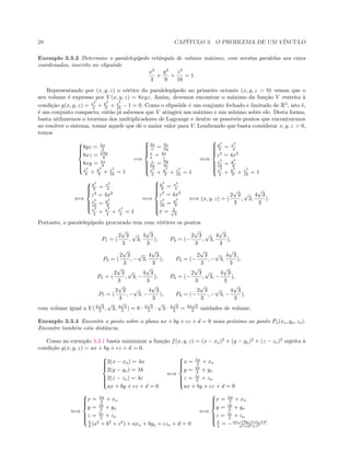 28 CAP´ITULO 3. O PROBLEMA DE UM V´INCULO
Exemplo 3.3.3 Determine o paralelep´ıpedo retˆangulo de volume m´aximo, com arestas paralelas aos eixos
coordenados, inscrito no elips´oide
x2
4
+
y2
9
+
z2
16
= 1.
Representando por (x, y, z) o v´ertice do paralelep´ıpedo no primeiro octante (x, y, z > 0) vemos que o
seu volume ´e expresso por V (x, y, z) = 8xyz. Assim, devemos encontrar o m´aximo da fun¸c˜ao V restrita `a
condi¸c˜ao g(x, y, z) = x2
4 + y2
9 + z2
16 − 1 = 0. Como o elips´oide ´e um conjunto fechado e limitado de R3
, isto ´e,
´e um conjunto compacto, ent˜ao j´a sabemos que V atingir´a um m´aximo e um m´ınimo sobre ele. Desta forma,
basta utilizarmos o teorema dos multiplicadores de Lagrange e dentre os poss´ıveis pontos que encontrarmos
ao resolver o sistema, tomar aquele que dˆe o maior valor para V. Lembrando que basta considerar x, y, z > 0,
temos



8yz = λx
2
8xz = 2λy
9
8xy = λz
8
x2
4 + y2
9 + z2
16 = 1
=⇒



2y
x = 9x
2y
z
x = 4x
z
z
2y = 8y
9z
x2
4 + y2
9 + z2
16 = 1
⇐⇒



y2
9 = x2
4
z2
= 4x2
z2
16 = y2
9
x2
4 + y2
9 + z2
16 = 1
⇐⇒



y2
9 = x2
4
z2
= 4x2
z2
16 = y2
9
x2
4 + x2
4 + x2
4 = 1
⇐⇒



y2
9 = x2
4
z2
= 4x2
z2
16 = y2
9
x = 2√
3
⇐⇒ (x, y, z) = (
2
√
3
3
,
√
3,
4
√
3
3
).
Portanto, o paralelep´ıpedo procurado tem com v´ertices os pontos
P1 = (
2
√
3
3
,
√
3,
4
√
3
3
), P2 = (−
2
√
3
3
,
√
3,
4
√
3
3
),
P3 = (
2
√
3
3
, −
√
3,
4
√
3
3
), P4 = (−
2
√
3
3
, −
√
3,
4
√
3
3
),
P5 = (
2
√
3
3
,
√
3, −
4
√
3
3
), P6 = (−
2
√
3
3
,
√
3, −
4
√
3
3
),
P7 = (
2
√
3
3
, −
√
3, −
4
√
3
3
), P8 = (−
2
√
3
3
, −
√
3, −
4
√
3
3
),
com volume igual a V (2
√
3
3 ,
√
3, 4
√
3
3 ) = 8 · 2
√
3
3 ·
√
3 · 4
√
3
3 = 64
√
3
3 unidades de volume.
Exemplo 3.3.4 Encontre o ponto sobre o plano ax + by + cz + d = 0 mais pr´oximo ao ponto Po(xo, yo, zo).
Encontre tamb´em esta distˆancia.
Como no exemplo 3.3.1 basta minimizar a fun¸c˜ao f(x, y, z) = (x − xo)2
+ (y − yo)2
+ (z − zo)2
sujeita `a
condi¸c˜ao g(x, y, z) = ax + by + cz + d = 0.



2(x − xo) = λa
2(y − yo) = λb
2(z − zo) = λc
ax + by + cz + d = 0
⇐⇒



x = λa
2 + xo
y = λb
2 + yo
z = λc
2 + zo
ax + by + cz + d = 0
⇐⇒



x = λa
2 + xo
y = λb
2 + yo
z = λc
2 + zo
λ
2 (a2
+ b2
+ c2
) + axo + byo + czo + d = 0
⇐⇒



x = λa
2 + xo
y = λb
2 + yo
z = λc
2 + zo
λ
2 = −axo+byo+czo+d
a2+b2+c2
 