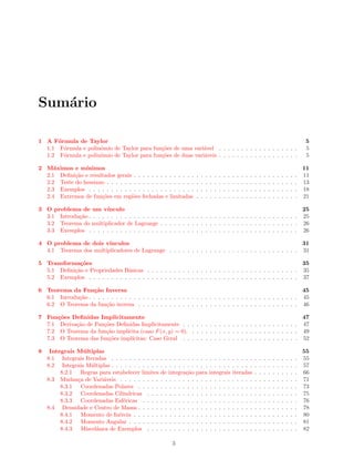 Sum´ario
1 A F´ormula de Taylor 5
1.1 F´ormula e polinˆomio de Taylor para fun¸c˜oes de uma vari´avel . . . . . . . . . . . . . . . . . . 5
1.2 F´ormula e polinˆomio de Taylor para fun¸c˜oes de duas vari´aveis . . . . . . . . . . . . . . . . . . 5
2 M´aximos e m´ınimos 11
2.1 Deﬁni¸c˜ao e resultados gerais . . . . . . . . . . . . . . . . . . . . . . . . . . . . . . . . . . . . . 11
2.2 Teste do hessiano . . . . . . . . . . . . . . . . . . . . . . . . . . . . . . . . . . . . . . . . . . . 13
2.3 Exemplos . . . . . . . . . . . . . . . . . . . . . . . . . . . . . . . . . . . . . . . . . . . . . . . 18
2.4 Extremos de fun¸c˜oes em regi˜oes fechadas e limitadas . . . . . . . . . . . . . . . . . . . . . . . 21
3 O problema de um v´ınculo 25
3.1 Introdu¸c˜ao . . . . . . . . . . . . . . . . . . . . . . . . . . . . . . . . . . . . . . . . . . . . . . . 25
3.2 Teorema do multiplicador de Lagrange . . . . . . . . . . . . . . . . . . . . . . . . . . . . . . . 26
3.3 Exemplos . . . . . . . . . . . . . . . . . . . . . . . . . . . . . . . . . . . . . . . . . . . . . . . 26
4 O problema de dois v´ınculos 31
4.1 Teorema dos multiplicadores de Lagrange . . . . . . . . . . . . . . . . . . . . . . . . . . . . . 31
5 Transforma¸c˜oes 35
5.1 Deﬁni¸c˜ao e Propriedades B´asicas . . . . . . . . . . . . . . . . . . . . . . . . . . . . . . . . . . 35
5.2 Exemplos . . . . . . . . . . . . . . . . . . . . . . . . . . . . . . . . . . . . . . . . . . . . . . . 37
6 Teorema da Fun¸c˜ao Inversa 45
6.1 Introdu¸c˜ao . . . . . . . . . . . . . . . . . . . . . . . . . . . . . . . . . . . . . . . . . . . . . . . 45
6.2 O Teorema da fun¸c˜ao inversa . . . . . . . . . . . . . . . . . . . . . . . . . . . . . . . . . . . . 46
7 Fun¸c˜oes Deﬁnidas Implicitamente 47
7.1 Deriva¸c˜ao de Fun¸c˜oes Deﬁnidas Implicitamente . . . . . . . . . . . . . . . . . . . . . . . . . . 47
7.2 O Teorema da fun¸c˜ao impl´ıcita (caso F(x, y) = 0). . . . . . . . . . . . . . . . . . . . . . . . . 49
7.3 O Teorema das fun¸c˜oes impl´ıcitas: Caso Geral . . . . . . . . . . . . . . . . . . . . . . . . . . 52
8 Integrais M´ultiplas 55
8.1 Integrais Iteradas . . . . . . . . . . . . . . . . . . . . . . . . . . . . . . . . . . . . . . . . . . 55
8.2 Integrais M´ultiplas . . . . . . . . . . . . . . . . . . . . . . . . . . . . . . . . . . . . . . . . . . 57
8.2.1 Regras para estabelecer limites de integra¸c˜ao para integrais iteradas . . . . . . . . . . 66
8.3 Mudan¸ca de Vari´aveis . . . . . . . . . . . . . . . . . . . . . . . . . . . . . . . . . . . . . . . . 71
8.3.1 Coordenadas Polares . . . . . . . . . . . . . . . . . . . . . . . . . . . . . . . . . . . . 73
8.3.2 Coordenadas Cil´ındricas . . . . . . . . . . . . . . . . . . . . . . . . . . . . . . . . . . 75
8.3.3 Coordenadas Esf´ericas . . . . . . . . . . . . . . . . . . . . . . . . . . . . . . . . . . . 76
8.4 Densidade e Centro de Massa . . . . . . . . . . . . . . . . . . . . . . . . . . . . . . . . . . . . 78
8.4.1 Momento de In´ercia . . . . . . . . . . . . . . . . . . . . . . . . . . . . . . . . . . . . . 80
8.4.2 Momento Angular . . . . . . . . . . . . . . . . . . . . . . . . . . . . . . . . . . . . . . 81
8.4.3 Miscelˆanea de Exemplos . . . . . . . . . . . . . . . . . . . . . . . . . . . . . . . . . . 82
3
 