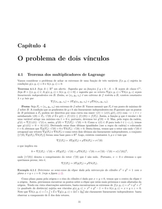 Cap´ıtulo 4
O problema de dois v´ınculos
4.1 Teorema dos multiplicadores de Lagrange
Vamos considerar o problema de achar os extremos de uma fun¸c˜ao de trˆes vari´aveis f(x, y, z) sujeita `as
condi¸c˜oes g(x, y, z) = 0 e h(x, y, z) = 0.
Teorema 4.1.1 Seja A ⊂ R3
um aberto. Suponha que as fun¸c˜oes f, g e h : A → R sejam de classe C1
.
Seja B = {(x, y, z) ∈ A; g(x, y, z) = h(x, y, z) = 0} e suponha que os vetores g(x, y, z) e h(x, y, z) sejam
linearmente independentes em B. Ent˜ao, se (xo, yo, zo) ´e um extremo de f restrita a B, existem constantes
λ e µ tais que
f(xo, yo, zo) = λ g(xo, yo, zo) + µ h(xo, yo, zo).
Prova: Seja Po = (xo, yo, zo) um extremo de f sobre B. Vamos assumir que Po ´e um ponto de m´aximo de
f sobre B. A condi¸c˜ao que os gradientes de g e h s˜ao linearmente independentes em B garante que os pontos
de B pr´oximos a Po podem ser descritos por uma curva sua suave γ(t) = (x(t), y(t), z(t)) com −ε < t < ε
satisfazendo γ(0) = Po, γ (0) = 0 e g(t) = f(γ(t)) ≤ f(γ(0)) = f(Po). Assim, a fun¸c˜ao g que ´e escalar e de
uma vari´avel atinge um m´aximo em t = 0 e, portanto, devemos ter g (0) = 0. Mas, pela regra da cadeia,
g (t) = f(γ(t)) · γ (t) e, assim, g (0) = f(Po) · γ (0) = 0. Como a γ(t) ∈ B para todo t ∈ (−ε, ε), temos
que g(γ(t)) = 0 = h(γ(t)). Derivando estas duas ´ultimas igualdades (use a regra da cadeia) e colocando
t = 0, obtemos que g(Po) · γ (0) = 0 e h(Po) · γ (0) = 0. Desta forma, vemos que o vetor n˜ao nulo γ (0) ´e
ortogonal aos vetores g(Po) e h(Po) e como estes dois ´ultimos s˜ao linearmente independentes, o conjunto
{γ (0), g(Po), h(Po)} forma uma base para o R3
. Logo, existem constantes λ, µ e ν tais que
f(Po) = λ g(Po) + µ h(Po) + νγ (0)
o que implica em
0 = f(Po) · γ (0) = λ g(Po) · γ (0) + µ h(Po) · γ (0) + νγ (0) · γ (0) = ν||γ (0)||2
,
onde ||γ (0)|| denota o comprimento do vetor γ (0) que ´e n˜ao nulo. Portanto, ν = 0 e obtemos o que
quer´ıamos provar, isto ´e,
f(Po) = λ g(Po) + µ h(Po).
Exemplo 4.1.1 Determine os semi-eixos da elipse dada pela intersec¸c˜ao do cilindro x2
+ y2
= 1 com o
plano x + y + z = 0. (veja a ﬁgura 4.2).
Como plano passa pela origem e o eixo do cilindro ´e dado por x = y = 0, vemos que o centro da elipse ´e
a origem. Assim, precisamos encontrar os pontos sobre a elipse que est˜ao mais pr´oximos e mais afastados da
origem. Tendo em vista observa¸c˜oes anteriores, basta encontrarmos os extremos de f(x, y, z) = x2
+ y2
+ z2
(o quadrado da distˆancia) sujeita aos v´ınculos g(x, y, z) = x2
+ y2
− 1 = 0 e h(x, y, z) = x + y + z = 0.
Note que h(x, y, z) = i + j + k e g(x, y, z) = 2xi + 2yj s˜ao claramente linearmente independentes: basta
observar a componente de k dos dois vetores.
31
 