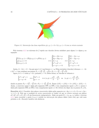 32 CAP´ITULO 4. O PROBLEMA DE DOIS V´INCULOS
 
Figura 4.1: Intersec¸c˜ao das duas superf´ıcies g(x, y, z) = 0 e h(x, y, z) = 0 com os vetores normais
Pelo teorema 4.1.1 os extremos de f sujeita aos v´ınculos devem satisfazer para algum λ e algum µ as
equa¸c˜oes



f(x, y, z) = λ g(x, y, z) + µ h(x, y, z)
g(x, y, z) = 0
h(x, y, z) = 0
⇐⇒



2x = 2λx + µ
2y = 2λy + µ
2z = µ
x2
+ y2
= 1
x + y + z = 0
⇐⇒



2(1 − λ)x = µ
2(1 − λ)y = µ
2z = µ
x2
+ y2
= 1
x + y + z = 0
Assim, (1−λ)x = (1−λ)y que para λ = 1 nos fornece x = y. Pelas restri¸c˜oes (v´ınculos) obtemos z = −2x
e 2x2
= 1 que resultam nos pontos P1 = (
√
2
2 ,
√
2
2 , −
√
2) e P2 = (−
√
2
2 , −
√
2
2 ,
√
2).
Agora, se λ = 1 ent˜ao µ = 0 e, portanto, z = 0. Desta forma, os v´ınculos se reduzem a
x2
+ y2
= 1
x + y = 0
⇐⇒
2x2
= 1
y = −x
⇐⇒ (x, y) = (
√
2
2
, −
√
2
2
) ou (x, y) = (−
√
2
2
,
√
2
2
),
dando os pontos P3 = (
√
2
2 , −
√
2
2 , 0) e P4 = (−
√
2
2 ,
√
2
2 , 0). Temos f(P1) = f(P2) = 3 e f(P3) = f(P4) = 1.
Assim, o semi-eixo maior ´e dado pelo segmento OP1 ou OP2 e tem comprimento igual a
√
3 e o menor ´e
dado pelo segmento OP3 ou OP4 e tem comprimento igual a 1. Os v´ertices da elipse s˜ao os pontos P1 a P4.
Exerc´ıcio 4.1.1 Considere dois planos concorrentes dados pelas equa¸c˜oes ax + by + cz + d = 0 e αx + βy +
γz + δ = 0. Note que a condi¸c˜ao de serem concorrentes se traduz em que os vetores normais aos planos
ai+bj +ck e αi+βj +γk s˜ao linearmente independentes. Dado um ponto Po = (xo, yo, zo) utilize o teorema
4.1.1 para encontrar o ponto (x, y, z) contido na intersec¸c˜ao dos planos dados (uma reta) que est´a mais
pr´oximo a ele. Encontre tamb´em esta distˆancia.
 