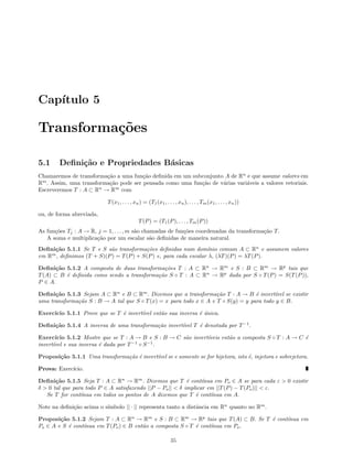Cap´ıtulo 5
Transforma¸c˜oes
5.1 Deﬁni¸c˜ao e Propriedades B´asicas
Chamaremos de transforma¸c˜ao a uma fun¸c˜ao deﬁnida em um subconjunto A de Rn
e que assume valores em
Rm
. Assim, uma transforma¸c˜ao pode ser pensada como uma fun¸c˜ao de v´arias vari´aveis a valores vetoriais.
Escreveremos T : A ⊂ Rn
→ Rm
com
T(x1, . . . , xn) = (T1(x1, . . . , xn), . . . , Tm(x1, . . . , xn))
ou, de forma abreviada,
T(P) = (T1(P), . . . , Tm(P))
As fun¸c˜oes Tj : A → R, j = 1, . . . , m s˜ao chamadas de fun¸c˜oes coordenadas da transforma¸c˜ao T.
A soma e multiplica¸c˜ao por um escalar s˜ao deﬁnidas de maneira natural.
Deﬁni¸c˜ao 5.1.1 Se T e S s˜ao transforma¸c˜oes deﬁnidas num dom´ınio comum A ⊂ Rn
e assumem valores
em Rm
, deﬁnimos (T + S)(P) = T(P) + S(P) e, para cada escalar λ, (λT)(P) = λT(P).
Deﬁni¸c˜ao 5.1.2 A composta de duas transforma¸c˜oes T : A ⊂ Rn
→ Rm
e S : B ⊂ Rm
→ Rp
tais que
T(A) ⊂ B ´e deﬁnida como sendo a transforma¸c˜ao S ◦ T : A ⊂ Rn
→ Rp
dada por S ◦ T(P) = S(T(P)),
P ∈ A.
Deﬁni¸c˜ao 5.1.3 Sejam A ⊂ Rn
e B ⊂ Rm
. Dizemos que a transforma¸c˜ao T : A → B ´e invert´ıvel se existir
uma transforma¸c˜ao S : B → A tal que S ◦ T(x) = x para todo x ∈ A e T ◦ S(y) = y para todo y ∈ B.
Exerc´ıcio 5.1.1 Prove que se T ´e invert´ıvel ent˜ao sua inversa ´e ´unica.
Deﬁni¸c˜ao 5.1.4 A inversa de uma transforma¸c˜ao invert´ıvel T ´e denotada por T−1
.
Exerc´ıcio 5.1.2 Mostre que se T : A → B e S : B → C s˜ao invert´ıveis ent˜ao a composta S ◦ T : A → C ´e
invert´ıvel e sua inversa ´e dada por T−1
◦ S−1
.
Proposi¸c˜ao 5.1.1 Uma transforma¸c˜ao ´e invert´ıvel se e somente se for bijetora, isto ´e, injetora e sobrejetora.
Prova: Exerc´ıcio.
Deﬁni¸c˜ao 5.1.5 Seja T : A ⊂ Rn
→ Rm
. Dizemos que T ´e cont´ınua em Po ∈ A se para cada ε > 0 existir
δ > 0 tal que para todo P ∈ A satisfazendo ||P − Po|| < δ implicar em ||T(P) − T(Po)|| < ε.
Se T for cont´ınua em todos os pontos de A dizemos que T ´e cont´ınua em A.
Note na deﬁni¸c˜ao acima o s´ımbolo || · || representa tanto a distˆancia em Rn
quanto no Rm
.
Proposi¸c˜ao 5.1.2 Sejam T : A ⊂ Rn
→ Rm
e S : B ⊂ Rm
→ Rp
tais que T(A) ⊂ B. Se T ´e cont´ınua em
Po ∈ A e S ´e cont´ınua em T(Po) ∈ B ent˜ao a composta S ◦ T ´e cont´ınua em Po.
35
 