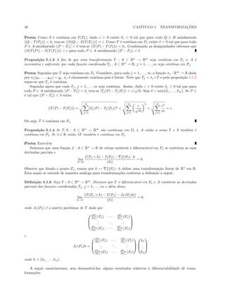 36 CAP´ITULO 5. TRANSFORMAC¸ ˜OES
Prova: Como S ´e cont´ınua em T(Po), dado ε > 0 existe δ1 > 0 tal que para todo Q ∈ B satisfazendo
||Q − T(Po)|| < δ1 tem-se ||S(Q) − S(T(Po))|| < ε. Como T ´e cont´ınua em Po existe δ > 0 tal que para todo
P ∈ A satisfazendo ||P − Po|| < δ tem-se ||T(P) − T(Po)|| < δ1. Combinando as desigualdades obtemos que
||S(T(P)) − S(T(Po))|| < ε para todo P ∈ A satisfazendo ||P − Po|| < δ.
Proposi¸c˜ao 5.1.3 A ﬁm de que uma transforma¸c˜ao T : A ⊂ Rn
→ Rm
seja cont´ınua em Po ∈ A ´e
necess´ario e suﬁciente que cada fun¸c˜ao coordenada Tj : A ⊂ Rn
→ R, j = 1, . . . , m seja cont´ınua em Po.
Prova: Suponha que T seja cont´ınua em Po. Considere, para cada j = 1, . . . , m, a fun¸c˜ao πj : Rm
→ R dada
por πj(y1, . . . , ym) = yj. πj ´e claramente cont´ınua pois ´e linear. Note que Tj = πj ◦T e pela proposi¸c˜ao 5.1.2
segue-se que Tj ´e cont´ınua.
Suponha agora que cada Tj, j = 1, . . . , m seja cont´ınua. Assim, dado ε > 0 existe δj > 0 tal que para
todo P ∈ A satisfazendo ||P − Po|| < δj tem-se |Tj(P) − Tj(Po)| < ε/
√
m. Seja δ = min{δ1, . . . , δm}. Se P ∈
´e tal que ||P − Po|| < δ ent˜ao
||T(P) − T(Po)|| =
m
j=1
(Tj(P) − Tj(Po))2 <
m
j=1
ε
√
m
2
=
m
j=1
ε2
m
= ε.
Ou seja, T ´e cont´ınua em Po
Proposi¸c˜ao 5.1.4 Se T, S : A ⊂ Rn
→ Rm
s˜ao cont´ınuas em Po ∈ A ent˜ao a soma T + S tamb´em ´e
cont´ınua em Po. Se λ ∈ R ent˜ao λT tamb´em ´e cont´ınua em Po
Prova: Exerc´ıcio
Sabemos que uma fun¸c˜ao f : A ⊂ Rn
→ R de v´arias vari´aveis ´e diferenci´avel em Po se existirem as suas
derivadas parciais e
lim
h→0
f(Po + h) − f(Po) − f(Po) · h
||h||
= 0.
Observe que ﬁxado o ponto Po, vemos que h → f(Po) · h deﬁne uma transforma¸c˜ao linear de Rn
em R.
Esta no¸c˜ao se estende de maneira an´aloga para transforma¸c˜oes conforme a deﬁni¸c˜ao a seguir.
Deﬁni¸c˜ao 5.1.6 Seja T : A ⊂ Rn
→ Rm
. Dizemos que T ´e diferenci´avel em Po ∈ A existirem as derivadas
parciais das fun¸c˜oes coordenadas Tj, j = 1, . . . , m e al´em disso,
lim
h→0
||T(Po + h) − T(Po) − JT (Po)h||
||h||
= 0,
onde JT (Po) ´e a matriz jacobiana de T dada por



∂T1
∂x1
(Po) · · · ∂T1
∂xn
(Po)
...
...
...
∂Tm
∂x1
(Po) · · · ∂Tm
∂xn
(Po)



e
JT (Po)h =



∂T1
∂x1
(Po) · · · ∂T1
∂xn
(Po)
...
...
...
∂Tm
∂x1
(Po) · · · ∂Tm
∂xn
(Po)






h1
...
hn



onde h = (h1, . . . , hn).
A seguir enunciaremos, sem demonstr´a-los, alguns resultados relativos `a diferenciabilidade de trans-
forma¸c˜oes.
 