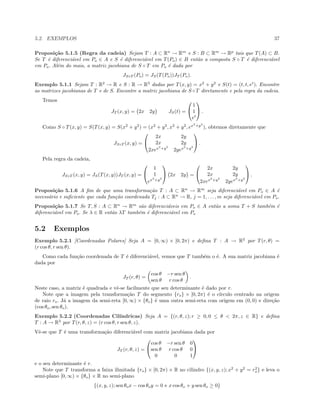 5.2. EXEMPLOS 37
Proposi¸c˜ao 5.1.5 (Regra da cadeia) Sejam T : A ⊂ Rn
→ Rm
e S : B ⊂ Rm
→ Rp
tais que T(A) ⊂ B.
Se T ´e diferenci´avel em Po ∈ A e S ´e diferenci´avel em T(Po) ∈ B ent˜ao a composta S ◦ T ´e diferenci´avel
em Po. Al´em do mais, a matriz jacobiana de S ◦ T em Po ´e dada por
JS◦T (Po) = JS(T(Po))JT (Po).
Exemplo 5.1.1 Sejam T : R2
→ R e S : R → R3
dadas por T(x, y) = x2
+ y2
e S(t) = (t, t, et
). Encontre
as matrizes jacobianas de T e de S. Encontre a matriz jacobiana de S ◦T diretamente e pela regra da cadeia.
Temos
JT (x, y) = 2x 2y JS(t) =


1
1
et

 .
Como S ◦ T(x, y) = S(T(x, y) = S(x2
+ y2
) = (x2
+ y2
, x2
+ y2
, ex2
+y2
), obtemos diretamente que
JS◦T (x, y) =


2x 2y
2x 2y
2xex2
+y2
2yex2
+y2

 .
Pela regra da cadeia,
JS◦T (x, y) = JS(T(x, y))JT (x, y) =


1
1
ex2
+y2

 2x 2y =


2x 2y
2x 2y
2xex2
+y2
2yex2
+y2

 .
Proposi¸c˜ao 5.1.6 A ﬁm de que uma transforma¸c˜ao T : A ⊂ Rn
→ Rm
seja diferenci´avel em Po ∈ A ´e
necess´ario e suﬁciente que cada fun¸c˜ao coordenada Tj : A ⊂ Rn
→ R, j = 1, . . . , m seja diferenci´avel em Po.
Proposi¸c˜ao 5.1.7 Se T, S : A ⊂ Rn
→ Rm
s˜ao diferenci´aveis em Po ∈ A ent˜ao a soma T + S tamb´em ´e
diferenci´avel em Po. Se λ ∈ R ent˜ao λT tamb´em ´e diferenci´avel em Po
5.2 Exemplos
Exemplo 5.2.1 [Coordenadas Polares] Seja A = [0, ∞) × [0, 2π) e deﬁna T : A → R2
por T(r, θ) =
(r cos θ, r sen θ).
Como cada fun¸c˜ao coordenada de T ´e diferenci´avel, vemos que T tamb´em o ´e. A sua matriz jacobiana ´e
dada por
JT (r, θ) =
cos θ −r sen θ
sen θ r cos θ
.
Neste caso, a matriz ´e quadrada e vˆe-se facilmente que seu determinante ´e dado por r.
Note que a imagem pela transforma¸c˜ao T do segmento {ro} × [0, 2π) ´e o c´ırculo centrado na origem
de raio ro. J´a a imagem da semi-reta [0, ∞) × {θo} ´e uma outra semi-reta com origem em (0, 0) e dire¸c˜ao
(cos θo, sen θo).
Exemplo 5.2.2 (Coordenadas Cil´ındricas) Seja A = {(r, θ, z); r ≥ 0, 0 ≤ θ < 2π, z ∈ R} e deﬁna
T : A → R3
por T(r, θ, z) = (r cos θ, r sen θ, z).
Vˆe-se que T ´e uma transforma¸c˜ao diferenci´avel com matriz jacobiana dada por
JT (r, θ, z) =


cos θ −r sen θ 0
sen θ r cos θ 0
0 0 1


e o seu determinante ´e r.
Note que T transforma a faixa ilimitada {ro} × [0, 2π) × R no cilindro {(x, y, z); x2
+ y2
= r2
o} e leva o
semi-plano [0, ∞) × {θo} × R no semi-plano
{(x, y, z); sen θox − cos θoy = 0 e x cos θo + y sen θo ≥ 0}
 