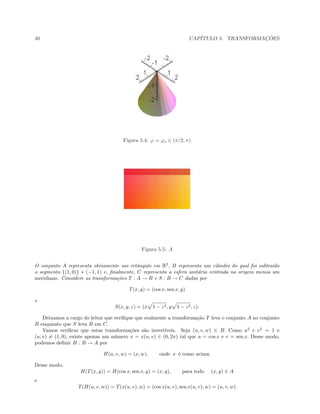 40 CAP´ITULO 5. TRANSFORMAC¸ ˜OES
Figura 5.4: ϕ = ϕo ∈ (π/2, π)
Figura 5.5: A
O conjunto A representa obviamente um retˆangulo em R2
, B representa um cilindro do qual foi subtra´ıdo
o segmento {(1, 0)} × (−1, 1) e, ﬁnalmente, C representa a esfera unit´aria centrada na origem menos um
meridiano. Considere as transforma¸c˜oes T : A → B e S : B → C dadas por
T(x, y) = (cos x, sen x, y)
e
S(x, y, z) = (x 1 − z2, y 1 − z2, z).
Deixamos a cargo do leitor que veriﬁque que realmente a transforma¸c˜ao T leva o conjunto A no conjunto
B enquanto que S leva B em C.
Vamos veriﬁcar que estas transforma¸c˜oes s˜ao invert´ıveis. Seja (u, v, w) ∈ B. Como u2
+ v2
= 1 e
(u, v) = (1, 0), existe apenas um n´umero x = x(u, v) ∈ (0, 2π) tal que u = cos x e v = sen x. Desse modo,
podemos deﬁnir H : B → A por
H(u, v, w) = (x, w), onde x ´e como acima.
Desse modo,
H(T(x, y)) = H(cos x, sen x, y) = (x, y), para todo (x, y) ∈ A
e
T(H(u, v, w)) = T(x(u, v), w) = (cos x(u, v), sen x(u, v), w) = (u, v, w)
 