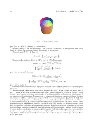 42 CAP´ITULO 5. TRANSFORMAC¸ ˜OES
Figura 5.8: Proje¸c˜ao de B em C
para todo (u, v, w) ∈ B. Portanto, H ´e a inversa de T.
Geometricamente, o que a transforma¸c˜ao T faz ´e enrolar o retˆangulo A de modo que ele ﬁque com o
forma do cilindro B sem colar as bordas. Obviamente, H faz o oposto.
Considere agora R : C → B dada por
R(u, v, w) =
u
√
1 − w2
,
v
√
1 − w2
, w .
Note que realmente temos R(u, v, w) ∈ B se (u, v, w) ∈ C. Al´em do mais,
R(S(x, y, z)) = R(x 1 − z2, y 1 − z2, z)
=
x
√
1 − z2
√
1 − z2
,
y
√
1 − z2
√
1 − z2
, z = (x, y, z)
para todo (x, y, z) ∈ B e tamb´em
S(R(u, v, w)) = S
u
√
1 − w2
,
v
√
1 − w2
, w
=
u
√
1 − w2
1 − w2,
v
√
1 − w2
1 − w2, w = (u, v, w)
para todo (u, v, w) ∈ C.
Geometricamente, a transforma¸c˜ao R projeta o cilindro B sobre a esfera C preservando a altura do ponto
projetado.
Note que como T e S s˜ao ambas invert´ıveis, a composta H = S ◦ T : A → C tamb´em o ´e. Vamos denotar
por G a inversa de H e, desse modo, G est´a deﬁnida em C e tomando valores em A. Pense no conjunto C como
se fosse o globo terrestre e em A um mapa-m´undi. Os meridianos do globo sao levados pela transforma¸c˜ao G
em segmentos verticais no mapa A enquanto que os paralelos s˜ao levados em segmentos verticais. Veriﬁque
analiticamente, a t´ıtulo de exerc´ıcio, que o equador de C corresponde ao segmento {(x, 0); x ∈ (0, 2π)}. Note
que regi˜oes no globo pr´oximas ao p´olo norte, por exemplo, s˜ao levadas por G em regi˜oes localizadas pr´oximas
`a parte superior do mapa. ´E interessante notar a distor¸c˜ao que ocorre neste caso, isto ´e, uma pequena calota
ao redor deste p´olo corresponde a uma faixa extensa no mapa. Veja a ﬁgura 5.9. A mesma an´alise ´e v´alida
para o p´olo oposto. Entretanto, a representa¸c˜ao ´e mais ﬁel, no sentido de preservar o tamanho entre regi˜oes
correspondentes, quando as regi˜oes de C se encontram mais pr´oximas do equador. Mais surpreendente ainda
´e que em qualquer caso (regi˜oes pr´oximas aos p´olos, equador, etc.) as ´areas das regi˜oes correspondentes, isto
´e, a ´area de uma regi˜ao A1 ⊂ A e a de sua imagem H(A1) ⊂ C s˜ao as mesmas. Essa aﬁrma¸c˜ao, entretanto,
s´o poder´a ser veriﬁcada quando estudarmos integrais de superf´ıcies. Por ora, veriﬁque que a ´area de A e de
C s˜ao iguais a 4π.
 