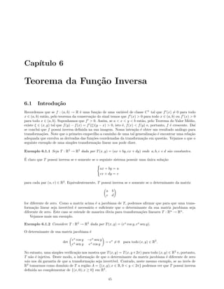 Cap´ıtulo 6
Teorema da Fun¸c˜ao Inversa
6.1 Introdu¸c˜ao
Recordemos que se f : (a, b) → R ´e uma fun¸c˜ao de uma vari´avel de classe C1
tal que f (x) = 0 para todo
x ∈ (a, b) ent˜ao, pelo teorema da conserva¸c˜ao do sinal temos que f (x)  0 para todo x ∈ (a, b) ou f (x)  0
para todo x ∈ (a, b). Suponhamos que f  0. Assim, se a  x  y  b ent˜ao, pelo Teorema do Valor M´edio,
existe ξ ∈ (x, y) tal que f(y) − f(x) = f (ξ)(y − x)  0, isto ´e, f(x)  f(y) e, portanto, f ´e crescente. Da´ı
se conclui que f possui inversa deﬁnida na sua imagem. Nossa inten¸c˜ao ´e obter um resultado an´alogo para
transforma¸c˜oes. Note que o primeiro empecilho a caminho de uma tal generaliza¸c˜ao ´e encontrar uma rela¸c˜ao
adequada que envolva as derivadas das fun¸c˜oes coordenadas da transforma¸c˜ao em quest˜ao. Vejamos o que o
seguinte exemplo de uma simples transforma¸c˜ao linear nos pode dizer.
Exemplo 6.1.1 Seja T : R2
→ R2
dada por T(x, y) = (ax + by, cx + dy) onde a, b, c e d s˜ao constantes.
´E claro que T possui inversa se e somente se o seguinte sistema possuir uma ´unica solu¸c˜ao
ax + by = u
cx + dy = v
para cada par (u, v) ∈ R2
. Equivalentemente, T possui inversa se e somente se o determinante da matriz
a b
c d
for diferente de zero. Como a matriz acima ´e a jacobiana de T, podemos aﬁrmar que para que uma trans-
forma¸c˜ao linear seja invert´ıvel ´e necess´ario e suﬁciente que o determinante da sua matriz jacobiana seja
diferente de zero. Este caso se estende de maneira ´obvia para transforma¸c˜oes lineares T : Rn
→ Rn
.
Vejamos mais um exemplo.
Exemplo 6.1.2 Considere T : R2
→ R2
dada por T(x, y) = (ex
cos y, ex
sen y).
O determinante de sua matriz jacobiana ´e
det
ex
cos y −ex
sen y
ex
sen y ex
cos y
= ex
= 0 para todo (x, y) ∈ R2
.
No entanto, uma simples veriﬁca¸c˜ao nos mostra que T(x, y) = T(x, y+2π) para todo (x, y) ∈ R2
e, portanto,
T n˜ao ´e injetiva. Deste modo, a informa¸c˜ao de que o determinante da matriz jacobiana ´e diferente de zero
n˜ao nos d´a garantia de que a transforma¸c˜ao seja invert´ıvel. Contudo, neste mesmo exemplo, se ao inv´es de
R2
tomarmos como dom´ınio de T a regi˜ao A = {(x, y); x ∈ R, 0  y  2π} podemos ver que T possui inversa
deﬁnida no complementar de {(x, 0); x ≥ 0} em R2
.
45
 