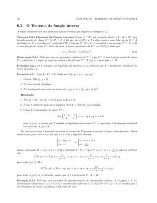 46 CAP´ITULO 6. TEOREMA DA FUNC¸ ˜AO INVERSA
6.2 O Teorema da fun¸c˜ao inversa
A seguir enunciaremos sem demonstra¸c˜ao o teorema que engloba o exemplo 6.1.2.
Teorema 6.2.1 (Teorema da Fun¸c˜ao Inversa) Sejam A ⊂ Rn
um conjunto aberto e T : A → Rn
uma
transforma¸c˜ao de classe C1
. Se Po ∈ A ´e tal que det JT (Po) = 0 ent˜ao existem uma bola aberta B ⊂ A
centrada em Po e um aberto C contendo T(Po) tais que T : B → C ´e invert´ıvel e sua inversa T−1
: C → B
´e uma fun¸c˜ao de classe C1
. Al´em do mais, a matriz jacobiana de T−1
em T(Po) ´e dada por
JT −1 (T(Po)) = [JT (Po)]−1
. (6.1)
Observa¸c˜ao 6.2.1 Note que uma vez provada a existˆencia de T−1
e que T−1
´e uma transforma¸c˜ao de classe
C1
, a f´ormula 6.1 segue da regra da cadeia e do fato que T−1
(T(x)) = x para todo x ∈ B.
Deﬁni¸c˜ao 6.2.1 Se T satisﬁzer as hip´oteses do teorema 6.2.1, diremos que T ´e localmente invert´ıvel em
torno do ponto Po.
Exerc´ıcio 6.2.1 Seja T : R2
→ R2
dada por T(x, y) = (x − xy, xy).
1. Calcule T(0, y), y ∈ R.
2. T ´e invert´ıvel? Justiﬁque.
3. T ´e localmente invert´ıvel em torno de (x, y) ∈ A = {(x, y); x = 0}?
Resolu¸c˜ao
1. T(0, y) = (0 − 0y, 0y) = (0, 0) para todo y ∈ R.
2. T n˜ao ´e invert´ıvel pois n˜ao ´e injetora: T(0, 1) = T(0, 0), por exemplo.
3. Como T ´e claramente de classe C1
e
det
1 − y −x
y x
= x − xy + xy = x = 0
pois (x, y) ∈ A, vemos que T satisfaz as hip´oteses do teorema 6.2.1 e, portanto, ´e localmente invert´ıvel
em torno de (x, y) ∈ A.
No exerc´ıcio acima ´e poss´ıvel encontrar a inversa de T quando tomamos A para o seu dom´ınio. Basta
resolvermos, para cada (u, v) tal que u + v = 0, o seguinte sistema
x − xy = u
xy = v
⇔
x = u + v = 0
y = v
u+v .
Assim, colocando B = {(u, v); u+v = 0} e deﬁnindo S : B → A por S(u, v) = (u+v, v
u+v ) podemos veriﬁcar
que
T(S(u, v)) = T(u + v,
v
u + v
) = (u + v − (u + v)
v
u + v
, (u + v)
v
u + v
) = (u, v)
para todo (u, v) ∈ B e
S(T(x, y)) = S(x − xy, xy) = (x − xy + xy,
xy
x − xy + xy
) = (x, y)
para todo (x, y) ∈ A, veriﬁcando, assim, que S ´e a inversa de T : A → B.
Exemplo 6.2.1 Note que nos exemplos de transforma¸c˜oes de coordenadas polares (5.2.1)(para r = 0),
coordenadas cil´ındricas (5.2.2) (r = 0) e coordenadas esf´ericas (5.2.3)(ρ = 0 e 0  ϕ  π) se veriﬁca que o
determinante da matriz jacobiana ´e diferente de zero.
 