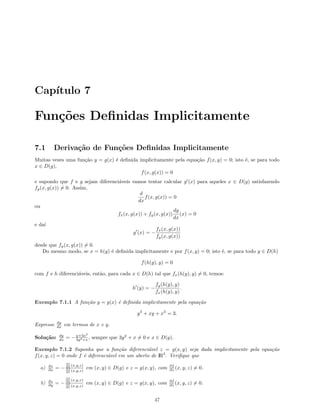 Cap´ıtulo 7
Fun¸c˜oes Deﬁnidas Implicitamente
7.1 Deriva¸c˜ao de Fun¸c˜oes Deﬁnidas Implicitamente
Muitas vezes uma fun¸c˜ao y = g(x) ´e deﬁnida implicitamente pela equa¸c˜ao f(x, y) = 0; isto ´e, se para todo
x ∈ D(g),
f(x, g(x)) = 0
e supondo que f e g sejam diferenci´aveis vamos tentar calcular g (x) para aqueles x ∈ D(g) satisfazendo
fy(x, g(x)) = 0. Assim,
d
dx
f(x, g(x)) = 0
ou
fx(x, g(x)) + fy(x, g(x))
dg
dx
(x) = 0
e da´ı
g (x) = −
fx(x, g(x))
fy(x, g(x))
desde que fy(x, g(x)) = 0.
Do mesmo modo, se x = h(y) ´e deﬁnida implicitamente e por f(x, y) = 0; isto ´e, se para todo y ∈ D(h)
f(h(y), y) = 0
com f e h diferenci´aveis, ent˜ao, para cada x ∈ D(h) tal que fx(h(y), y) = 0, temos:
h (y) = −
fy(h(y), y)
fx(h(y), y)
.
Exemplo 7.1.1 A fun¸c˜ao y = y(x) ´e deﬁnida implicitamente pela equa¸c˜ao
y3
+ xy + x3
= 3.
Expresse dy
dx em termos de x e y.
Solu¸c˜ao: dy
dx = −y+3x2
3y2+x , sempre que 3y2
+ x = 0 e x ∈ D(y).
Exemplo 7.1.2 Suponha que a fun¸c˜ao diferenci´avel z = g(x, y) seja dada implicitamente pela equa¸c˜ao
f(x, y, z) = 0 onde f ´e diferenci´avel em um aberto de IR3
. Veriﬁque que
a) ∂z
∂x = −
∂f
∂x (x,y,z)
∂f
∂z (x,y,z)
em (x, y) ∈ D(g) e z = g(x, y), com ∂f
∂z (x, y, z) = 0.
b) ∂z
∂y = −
∂f
∂y (x,y,z)
∂f
∂z (x,y,z)
em (x, y) ∈ D(g) e z = g(x, y), com ∂f
∂z (x, y, z) = 0.
47
 