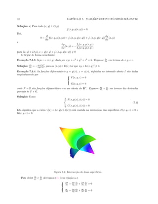 48 CAP´ITULO 7. FUNC¸ ˜OES DEFINIDAS IMPLICITAMENTE
Solu¸c˜ao: a) Para todo (x, y) ∈ D(g)
f(x, y, g(x, y)) = 0.
Da´ı,
0 =
∂
∂x
f(x, y, g(x, y)) = fx(x, y, g(x, y)) + fz(x, y, g(x, y))
∂g
∂x
(x, y)
e
∂g
∂x
(x, y) = −
fx(x, y, g(x, y))
fz(x, y, g(x, y))
para (x, y) ∈ D(g), z = g(x, y) e fz(x, y, g(x, y)) = 0
b) Segue de forma semelhante.
Exemplo 7.1.3 Seja z = z(x, y) dada por xyz + x3
+ y3
+ z3
= 5. Expresse ∂z
∂x em termos de x, y e z.
Solu¸c˜ao: ∂z
∂x = −yz+3x2
xy+3z2 para os (x, y) ∈ D(z) tal que xy + 3z(x, y)2
= 0.
Exemplo 7.1.4 As fun¸c˜oes diferenci´aveis y = y(x), z = z(x), deﬁnidas no intervalo aberto I s˜ao dadas
implicitamente por 


F(x, y, z) = 0
G(x, y, z) = 0
onde F e G s˜ao fun¸c˜oes diferenci´aveis em um aberto do IR3
. Expresse dy
dx e dz
dx em termos das derivadas
parciais de F e G.
Solu¸c˜ao: Como 


F(x, y(x), z(x)) = 0
G(x, y(x), z(x)) = 0
(7.1)
Isto signiﬁca que a curva γ(x) = (x, y(x), z(x)) est´a contida na intersec¸c˜ao das superf´ıcies F(x, y, z) = 0 e
G(x, y, z) = 0.
Figura 7.1: Intersec¸c˜ao de duas superf´ıcies
Para obter dy
dx e dz
dx derivamos (7.1) em rela¸c˜ao a x



∂F
∂x + ∂F
∂y
dy
dx + ∂F
∂z
dz
dx = 0
∂G
∂x + ∂G
∂y
dy
dx + ∂G
∂z
dz
dx = 0
 