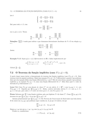 7.2. O TEOREMA DA FUNC¸ ˜AO IMPL´ICITA (CASO F(X, Y ) = 0). 49
isto ´e 


−∂F
∂x = ∂F
∂y
dy
dx + ∂F
∂z
dz
dx
−∂G
∂x = ∂G
∂y
dy
dx + ∂G
∂z
dz
dx
Da´ı, para todo x ∈ I, com
∆ =
∂F
∂y
∂F
∂z
∂G
∂y
∂G
∂z
= 0
em (x, y(x), z(x)). Temos
dy
dx
= −
∂F
∂x
∂F
∂z
∂G
∂x
∂G
∂z
∆
e
dz
dx
= −
∂F
∂y
∂F
∂x
∂G
∂y
∂G
∂x
∆
Nota¸c˜oes: ∂(F,G)
∂(y,z) ´e usado para indicar o que chamamos determinante Jacobiano de F e G em rela¸c˜ao a y
e z.
∂(F, G)
∂(y, z)
=
∂F
∂y
∂F
∂z
∂G
∂y
∂G
∂z .
Assim:
dy
dx
= −
∂(F,G)
∂(x,z)
∂(F,G)
∂(y,z)
e
dz
dx
= −
∂(F,G)
∂(y,x)
∂(F,G)
∂(y,z)
Exemplo 7.1.5 Sejam y(x) e z(x) diferenci´aveis em IR e dadas implicitamente por
a)
2x + y − z = 3
x + y + z = 1
b)
x2
+ y2
+ z2
= 3
x + y = 1
, z(x)  0.
Calcule dy
dx e dz
dx .
7.2 O Teorema da fun¸c˜ao impl´ıcita (caso F(x, y) = 0).
A partir daqui vamos iniciar a demonstra¸c˜ao do teorema das fun¸c˜oes impl´ıcitas (caso F(x, y) = 0). Este
teorema trata do seguinte problema: Dada uma equa¸c˜ao F(x, y) = 0, F diferenci´avel, quando ´e que podemos
dizer que esta equa¸c˜ao deﬁne uma fun¸c˜ao diferenci´avel y = y(x)? Dito de outra forma, quando ´e que podemos
explicitar y, na equa¸c˜ao F(x, y) = 0, como uma fun¸c˜ao diferenci´avel de x? Al´em disso qual ´e o valor da
derivada de y relativamente a x?
Lema 7.2.1 Seja F(x, y) uma fun¸c˜ao de classe C1
em um aberto A ⊂ IR2
e seja (x0, y0) ∈ A, com
F(x0, y0) = 0. Suponha que ∂F
∂x (x0, y0) = 0. Ent˜ao, existem intervalos abertos I e J, com x0 ∈ I e
y0 ∈ J, tais que, para cada x ∈ I existe um ´unico g(x) ∈ J, com F(x, g(x)) = 0.
Prova: Sabemos que ∂F
∂y ´e uma fun¸c˜ao cont´ınua, pois, por hip´otese F ´e de classe C1
. Como ∂F
∂y (x0, y0) = 0,
devemos ter que ∂F
∂y (x0, y0)  0 ou que ∂F
∂y (x0, y0)  0.
Assuma primeiramente que ∂F
∂y (x0, y0)  0. Do Teorema da Conserva¸c˜ao do Sinal existe uma bola aberta
B de centro em (x0, y0), que podemos supor contida em A, j´a que A ´e aberto, tal que
∂F
∂y
(x, y)  0, ∀(x, y) ∈ B.
Sejam y1 e y2 tais que y1  y0  y2 com (x0, y1) e (x0, y2) em B.
Fixado x0, consideremos
z = F(x0, y), y ∈ [y1, y2]. (7.2)
 