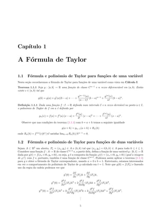 Cap´ıtulo 1
A F´ormula de Taylor
1.1 F´ormula e polinˆomio de Taylor para fun¸c˜oes de uma vari´avel
Nesta se¸c˜ao recordaremos a f´ormula de Taylor para fun¸c˜oes de uma vari´avel como vista em C´alculo I.
Teorema 1.1.1 Seja g : [a, b] → R uma fun¸c˜ao de classe Cn−1
e n vezes diferenci´avel em (a, b). Ent˜ao
existe c ∈ (a, b) tal que
g(b) = g(a) + g (a)(b − a) + · · · +
g(n−1)
(a)
(n − 1)!
(b − a)n−1
+
g(n)
(c)
n!
(b − a)n
.
Deﬁni¸c˜ao 1.1.1 Dada uma fun¸c˜ao f : I → R deﬁnida num intervalo I e n vezes deriv´avel no ponto a ∈ I,
o polinˆomio de Taylor de f em a ´e deﬁnido por
pn(x) = f(a) + f (a) (x − a) +
f (a)
2!
(x − a)2
+ · · · +
f(n)
(a)
n!
(x − a)n
.
Observe que nas condi¸c˜oes do teorema (1.1.1) com b = a + h temos a seguinte igualdade
g(a + h) = pn−1(a + h) + Rn(h)
onde Rn(h) = f(n)
(c)hn
/n! satisfaz limh→0 Rn(h)/hn−1
= 0.
1.2 F´ormula e polinˆomio de Taylor para fun¸c˜oes de duas vari´aveis
Sejam A ⊂ R2
um aberto, Po = (xo, yo) ∈ A e (h, k) tal que (xo, yo) + t(h, k) ∈ A para todo 0 ≤ t ≤ 1.
Considere uma fun¸c˜ao f : A → R de classe Cn+1
e, a partir dela, deﬁna a fun¸c˜ao de uma vari´avel g : [0, 1] → R
dada por g(t) = f(xo +th, yo +tk), ou seja, g ´e a composta da fun¸c˜ao ϕ(t) = (xo +th, yo +tk) (qual a imagem
de ϕ?) com f e, portanto, tamb´em ´e uma fun¸c˜ao de classe Cn+1
. Podemos assim aplicar o teorema (1.1.1)
para g e obter a f´ormula de Taylor correspondente, usando a = 0 e b = 1. Entretanto, estamos interessados
em ver o comportamento do polinˆomio de Taylor de g calculado em t = 1. Note que g(0) = f(Po) e fazendo
uso da regra da cadeia podemos ver que
g (0) =
∂f
∂x
(Po)h +
∂f
∂y
(Po)k,
g (0) =
∂2
f
∂x2
(Po)h2
+ 2
∂2
f
∂x∂y
(Po)hk +
∂2
f
∂y2
(Po)k2
,
g (0) =
∂3
f
∂x3
(Po)h3
+ 3
∂3
f
∂x2∂y
(Po)h2
k + 3
∂3
f
∂x∂y2
(Po)hk2
+
∂3
f
∂y3
(Po)k3
,
...
5
 