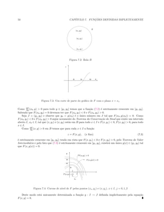 50 CAP´ITULO 7. FUNC¸ ˜OES DEFINIDAS IMPLICITAMENTE
  ¡£¢ ¤ ¥ ¢ ¦
  ¡£¢ ¤ ¥ § ¦
  ¡£¢ ¤ ¥ ¨ ¦
©

Figura 7.2: Bola B
 
¡
¢ £ ¢ ¤ ¢ ¥
¦
¢
§
Figura 7.3: Um corte de parte do gr´aﬁco de F com o plano x = xo
Como ∂F
∂y (x0, y)  0 para todo y ∈ [y1, y2] temos que a fun¸c˜ao (7.2) ´e estritamente crescente em [y1, y2].
Sabendo que F(x0, y0) = 0 devemos ter que F(x0, y1)  0 e F(x0, y2)  0.
Seja J = (y1, y2) e observe que y0 = g(x0) ´e o ´unico n´umero em J tal que F(x0, g(x0)) = 0. Como
F(x0, y1)  0 e F(x0, y2)  0 segue novamente do Teorema da Conserva¸c˜ao do Sinal que existe um intervalo
aberto I, x0 ∈ I, tal que (x, y1) e (x, y2) est˜ao em B para todo x ∈ I e F(x, y1)  0, F(x, y2)  0, para todo
x ∈ I.
Como ∂F
∂y (x, y)  0 em B temos que para cada x ∈ I a fun¸c˜ao
z = F(x, y), (x ﬁxo) (7.3)
´e estritamente crescente em [y1, y2]; tendo em vista que F(x, y1)  0 e F(x, y2)  0, pelo Teorema do Valor
Intermedi´ario e pelo fato que (7.3) ´e estritamente crescente em [y1, y2], existir´a um ´unico g(x) ∈ (y1, y2) tal
que F(x, g(x)) = 0.
 
¡
¢¤£
¥
¥ £
¥ ¦
¥ §
¢
¨
 
 
©
 ¢ ¥ § 
 ¢  ¢ !
 ¢ ¥ ¦ $#%
Figura 7.4: Curvas de n´ıvel de F pelos pontos (xo, yj) e (x, yj), x ∈ I, j = 0, 1, 2
Deste modo est´a unicamente determinada a fun¸c˜ao g : I → J deﬁnida implicitamente pela equa¸c˜ao
F(x, y) = 0.
 