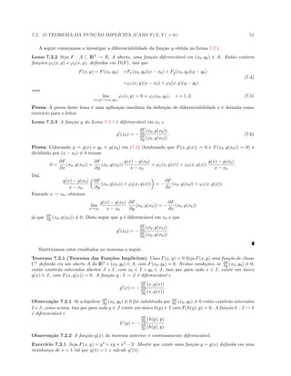 7.2. O TEOREMA DA FUNC¸ ˜AO IMPL´ICITA (CASO F(X, Y ) = 0). 51
A seguir come¸camos a investigar a diferenciabilidade da fun¸c˜ao g obtida no Lema 7.2.1.
Lema 7.2.2 Seja F : A ⊂ IR2
→ R, A aberto, uma fun¸c˜ao diferenci´avel em (x0, y0) ∈ A. Ent˜ao existem
fun¸c˜oes ϕ1(x, y) e ϕ2(x, y), deﬁnidas em D(F), tais que
F(x, y) = F(x0, y0) +Fx(x0, y0)(x − x0) + Fy(x0, y0)(y − y0)
+ϕ1(x, y)(x − x0) + ϕ2(x, y)(y − y0)
(7.4)
com
lim
(x,y)→(x0,y0)
ϕi(x, y) = 0 = ϕi(x0, y0), i = 1, 2. (7.5)
Prova: A prova deste lema ´e uma aplica¸c˜ao imediata da deﬁni¸c˜ao de diferenciabilidade e ´e deixada como
exerc´ıcio para o leitor.
Lema 7.2.3 A fun¸c˜ao g do Lema 7.2.1 ´e diferenci´avel em x0 e
g (x0) = −
∂F
∂x (x0, g(x0))
∂F
∂y (x0, g(x0))
. (7.6)
Prova: Colocando y = g(x) e y0 = g(x0) em (7.4) (lembrando que F(x, g(x)) = 0 e F(x0, g(x0)) = 0) e
dividindo por (x − x0) = 0 temos:
0 =
∂F
∂x
(x0, g(x0)) +
∂F
∂y
(x0, g(x0))
g(x) − g(x0)
x − x0
+ ϕ1(x, g(x)) + ϕ2(x, g(x))
g(x) − g(x0)
x − x0
.
Da´ı,
g(x) − g(x0)
x − x0
∂F
∂y
(x0, g(x0)) + ϕ2(x, g(x)) = −
∂F
∂x
(x0, g(x0)) + ϕ1(x, g(x)).
Fazendo x → x0, obtemos
lim
x→x0
g(x) − g(x0)
x − x0
∂F
∂y
(x0, g(x0)) = −
∂F
∂x
(x0, g(x0))
j´a que ∂F
∂y (x0, g(x0)) = 0. Disto segue que g ´e diferenci´avel em x0 e que
g (x0) = −
∂F
∂x (x0, g(x0))
∂F
∂y (x0, g(x0))
.
Sintetizamos estes resultados no teorema a seguir.
Teorema 7.2.1 (Teorema das Fun¸c˜oes Impl´ıcitas) Caso F(x, y) = 0 Seja F(x, y) uma fun¸c˜ao de classe
C1
deﬁnida em um aberto A do IR2
e (x0, y0) ∈ A, com F(x0, y0) = 0. Nestas condi¸c˜oes, se ∂F
∂y (x0, y0) = 0,
ent˜ao existir˜ao intervalos abertos J e I, com x0 ∈ I e y0 ∈ J, tais que para cada x ∈ I, existe um ´unico
g(x) ∈ J, com F(x, g(x)) = 0. A fun¸c˜ao g : I → J ´e diferenci´avel e
g (x) = −
∂F
∂x (x, g(x))
∂F
∂y (x, g(x))
.
Observa¸c˜ao 7.2.1 Se a hip´otese ∂F
∂y (x0, y0) = 0 for substituida por ∂F
∂x (x0, y0) = 0 ent˜ao existir˜ao intervalos
I e J, como acima, tais que para cada y ∈ J existe um ´unico h(y) ∈ I com F(h(y), y) = 0. A fun¸c˜ao h : J → I
´e diferenci´avel e
h (y) = −
∂F
∂y (h(y), y)
∂F
∂x (h(y), y)
.
Observa¸c˜ao 7.2.2 A fun¸c˜ao g(x) do teorema anterior ´e continuamente diferenci´avel.
Exerc´ıcio 7.2.1 Seja F(x, y) = y3
+ xy + x3
− 3. Mostre que existe uma fun¸c˜ao y = y(x) deﬁnida em uma
vizinhan¸ca de x = 1 tal que y(1) = 1 e calcule y (1).
 