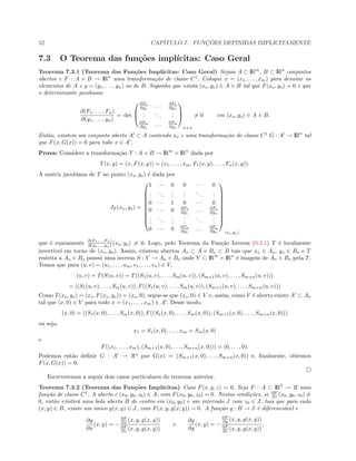52 CAP´ITULO 7. FUNC¸ ˜OES DEFINIDAS IMPLICITAMENTE
7.3 O Teorema das fun¸c˜oes impl´ıcitas: Caso Geral
Teorema 7.3.1 (Teorema das Fun¸c˜oes Impl´ıcitas: Caso Geral) Sejam A ⊂ IRm
, B ⊂ IRn
conjuntos
abertos e F : A × B → IRn
uma transforma¸c˜ao de classe C1
. Coloque x = (x1, . . . , xm) para denotar os
elementos de A e y = (y1, . . . , yn) os de B. Suponha que exista (xo, yo) ∈ A × B tal que F(xo, yo) = 0 e que
o determinante jacobiano
∂(F1, . . . , Fn)
∂(y1, . . . , yn)
= det



∂F1
∂y1
. . . ∂F1
∂yn
...
...
...
∂Fn
∂y1
. . . ∂Fn
∂yn



n×n
= 0 em (xo, yo) ∈ A × B.
Ent˜ao, existem um conjunto aberto A ⊂ A contendo xo e uma transforma¸c˜ao de classe C1
G : A → IRn
tal
que F(x, G(x)) = 0 para todo x ∈ A .
Prova: Considere a transforma¸c˜ao T : A × B → IRm
× IRn
dada por
T(x, y) = (x, F(x, y)) = (x1, . . . , xm, F1(x, y), . . . , Fn(x, y)).
A matriz jacobiana de T no ponto (xo, yo) ´e dada por
JT (xo, yo) =










1 · · · 0 0 · · · 0
...
...
...
...
...
...
0 · · · 1 0 · · · 0
0 · · · 0 ∂F1
∂y1
. . . ∂F1
∂yn
...
...
...
...
...
...
0 · · · 0 ∂Fn
∂y1
. . . ∂Fn
∂yn










(xo,yo)
que ´e exatamente ∂(F1,...,Fn)
∂(y1,...,yn) (xo, yo) = 0. Logo, pelo Teorema da Fun¸c˜ao Inversa (6.2.1) T ´e localmente
invert´ıvel em torno de (xo, yo). Assim, existem abertos Ao ⊂ A e Bo ⊂ B tais que xo ∈ Ao, yo ∈ Bo e T
restrita a Ao × Bo possui uma inversa S : V → Ao × Bo onde V ⊂ IRm
× IRn
´e imagem de Ao × Bo pela T.
Temos que para (u, v) = (u1, . . . , um, v1, . . . , vn) ∈ V,
(u, v) = T(S(u, v)) = T((S1(u, v), . . . , Sm(u, v)), (Sm+1(u, v), . . . , Sm+n(u, v)))
= ((S1(u, v), . . . , Sm(u, v)), F((S1(u, v), . . . , Sm(u, v)), (Sm+1(u, v), . . . , Sm+n(u, v)))
Como T(xo, yo) = (xo, F(xo, yo)) = (xo, 0), segue-se que (xo, 0) ∈ V e, assim, como V ´e aberto existe A ⊂ Ao
tal que (x, 0) ∈ V para todo x = (x1, . . . , xm) ∈ A . Desse modo,
(x, 0) = ((S1(x, 0), . . . , Sm(x, 0)), F((S1(x, 0), . . . , Sm(x, 0)), (Sm+1(x, 0), . . . , Sm+n(x, 0)))
ou seja,
x1 = S1(x, 0), . . . , xm = Sm(x, 0)
e
F((x1, . . . , xm), (Sm+1(x, 0), . . . , Sm+n(x, 0))) = (0, . . . , 0).
Podemos ent˜ao deﬁnir G : A → Rn
por G(x) = (Sm+1(x, 0), . . . , Sm+n(x, 0)) e, ﬁnalmente, obtemos
F(x, G(x)) = 0.
Escreveremos a seguir dois casos particulares do teorema anterior.
Teorema 7.3.2 (Teorema das Fun¸c˜oes Impl´ıcitas) Caso F(x, y, z) = 0. Seja F : A ⊂ IR3
→ R uma
fun¸c˜ao de classe C1
, A aberto e (x0, y0, z0) ∈ A, com F(x0, y0, z0) = 0. Nestas condi¸c˜oes, se ∂F
∂z (x0, y0, z0) =
0, ent˜ao existir´a uma bola aberta B de centro em (x0, y0) e um intervalo J com z0 ∈ J, tais que para cada
(x, y) ∈ B, existe um ´unico g(x, y) ∈ J, com F(x, y, g(x, y)) = 0. A fun¸c˜ao g : B → J ´e diferenci´avel e
∂g
∂x
(x, y) = −
∂F
∂x (x, y, g(x, y))
∂F
∂z (x, y, g(x, y))
e
∂g
∂y
(x, y) = −
∂F
∂y (x, y, g(x, y))
∂F
∂z (x, y, g(x, y))
.
 