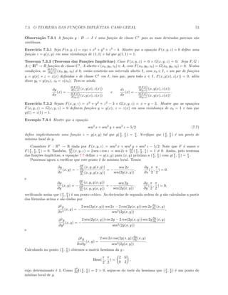 7.3. O TEOREMA DAS FUNC¸ ˜OES IMPL´ICITAS: CASO GERAL 53
Observa¸c˜ao 7.3.1 A fun¸c˜ao g : B → J ´e uma fun¸c˜ao de classe C1
pois as suas derivadas parciais s˜ao
cont´ınuas.
Exerc´ıcio 7.3.1 Seja F(x, y, z) = xyz + x3
+ y3
+ z3
− 4. Mostre que a equa¸c˜ao F(x, y, z) = 0 deﬁne uma
fun¸c˜ao z = g(x, y) em uma vizinhan¸ca de (1, 1) e tal que g(1, 1) = 1.
Teorema 7.3.3 (Teorema das Fun¸c˜oes Impl´ıcitas) Caso F(x, y, z) = 0 e G(x, y, z) = 0. Seja F, G :
A ⊂ IR3
→ R fun¸c˜oes de classe C1
, A aberto e (x0, y0, z0) ∈ A, com F(x0, y0, z0) = G(x0, y0, z0) = 0. Nestas
condi¸c˜oes, se ∂(F,G)
∂(y,z) (x0, y0, z0) = 0, ent˜ao existir˜ao um intervalo aberto I, com x0 ∈ I, e um par de fun¸c˜oes
y = y(x) e z = z(x) deﬁnidas e de classe C1
em I, tais que, para todo x ∈ I, F(x, y(x), z(x)) = 0, al´em
disso y0 = y(x0), z0 = z(x0). Tem-se ainda
dy
dx
(x) = −
∂(F,G)
∂(x,z) (x, y(x), z(x))
∂(F,G)
∂(y,z) (x, y(x), z(x))
e
dz
dx
(x) = −
∂(F,G)
∂(y,x) (x, y(x), z(x))
∂(F,G)
∂(y,z) (x, y(x), z(x))
.
Exerc´ıcio 7.3.2 Sejam F(x, y, z) = x2
+ y2
+ z2
− 3 e G(x, y, z) = x + y − 2. Mostre que as equa¸c˜oes
F(x, y, z) = G(x, y, z) = 0 deﬁnem fun¸c˜oes y = y(x), z = z(x) em uma vizinhan¸ca de x0 = 1 e tais que
y(1) = z(1) = 1.
Exemplo 7.3.1 Mostre que a equa¸c˜ao
sen2
x + sen2
y + sen2
z = 5/2 (7.7)
deﬁne implicitamente uma fun¸c˜ao z = g(x, y) tal que g(π
2 , π
2 ) = π
4 . Veriﬁque que (π
2 , π
2 ) ´e um ponto de
m´ınimo local de g.
Considere F : R3
→ R dada por F(x, y, z) = sen2
x + sen2
y + sen2
z − 5/2. Note que F ´e suave e
F(π
2 , π
2 , π
4 ) = 0. Tamb´em, ∂F
∂z (x, y, z) = 2 sen z cos z = sen 2z e ∂F
∂z (π
2 , π
2 , π
4 ) = 1 = 0. Assim, pelo teorema
das fun¸c˜oes impl´ıcitas, a equa¸c˜ao 7.7 deﬁne z = g(x, y) para (x, y) pr´oximo a (π
2 , π
2 ) com g(π
2 , π
2 ) = π
4 .
Passemos agora a veriﬁcar que este ponto ´e de m´ınimo local. Temos
∂g
∂x
(x, y) = −
∂F
∂x (x, y, g(x, y))
∂F
∂z (x, y, g(x, y))
= −
sen 2x
sen(2g(x, y))
,
∂g
∂x
(
π
2
,
π
2
) = 0
e
∂g
∂y
(x, y) = −
∂F
∂y (x, y, g(x, y))
∂F
∂z (x, y, g(x, y))
= −
sen 2y
sen(2g(x, y))
,
∂g
∂y
(
π
2
,
π
2
) = 0,
veriﬁcando assim que (π
2 , π
2 ) ´e um ponto cr´ıtico. As derivadas de segunda ordem de g s˜ao calculadas a partir
das f´ormulas acima e s˜ao dadas por
∂2
g
∂x2
(x, y) = −
2 sen(2g(x, y)) cos 2x − 2 cos(2g(x, y)) sen 2x∂g
∂x (x, y)
sen2(2g(x, y))
,
∂2
g
∂y2
(x, y) = −
2 sen(2g(x, y)) cos 2y − 2 cos(2g(x, y)) sen 2y ∂g
∂y (x, y)
sen2(2g(x, y))
e
∂2
g
∂x∂y
(x, y) =
2 sen 2x cos(2g(x, y))∂g
∂y (x, y)
sen2(2g(x, y))
.
Calculando no ponto (π
2 , π
2 ) obtemos a matriz hessiana da g :
Hess(
π
2
,
π
2
) =
2 0
0 2
,
cujo determinante ´e 4. Como ∂2
g
∂x2 (π
2 , π
2 ) = 2  0, segue-se do teste da hessiana que (π
2 , π
2 ) ´e um ponto de
m´ınimo local de g.
 