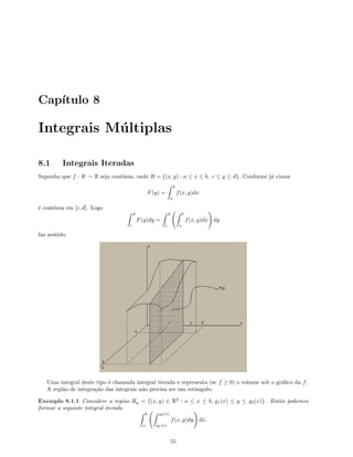 Cap´ıtulo 8
Integrais M´ultiplas
8.1 Integrais Iteradas
Suponha que f : R → R seja cont´ınua, onde R = {(x, y) : a ≤ x ≤ b, c ≤ y ≤ d}. Conforme j´a vimos
F(y) =
b
a
f(x, y)dx
´e cont´ınua em [c, d]. Logo
d
c
F(y)dy =
d
c
b
a
f(x, y)dx dy
faz sentido.
Uma integral deste tipo ´e chamada integral iterada e representa (se f ≥ 0) o volume sob o gr´aﬁco da f.
A regi˜ao de integra¸c˜ao das integrais n˜ao precisa ser um retˆangulo.
Exemplo 8.1.1 Considere a regi˜ao Rg = {(x, y) ∈ R2
: a ≤ x ≤ b, g1(x) ≤ y ≤ g2(x)}. Ent˜ao podemos
formar a seguinte integral iterada
b
a
g2(x)
g1(x)
f(x, y)dy dx.
55
 