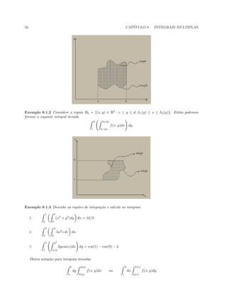 56 CAP´ITULO 8. INTEGRAIS M ´ULTIPLAS
Exemplo 8.1.2 Considere a regi˜ao Rh = {(x, y) ∈ R2
: c ≤ y ≤ d, h1(y) ≤ x ≤ h2(y)}. Ent˜ao podemos
formar a seguinte integral iterada
d
c
h2(y)
h1(y)
f(x, y)dx dy.
Exemplo 8.1.3 Desenhe as regi˜oes de integra¸c˜ao e calcule as integrais
1.
1
0
2
0
(x2
+ y2
)dy dx = 10/3
2.
2
0
u
0
5u2
v dv du
3.
3
1
y2
π/6
2ycos(x)dx dy = cos(1) − cos(9) − 4
Outra nota¸c˜ao para integrais iteradas
b
a
dy
g(y)
h(y)
f(x, y)dx ou
d
c
dx
h(x)
g(x)
f(x, y)dy
 
