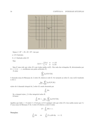 58 CAP´ITULO 8. INTEGRAIS M ´ULTIPLAS
Sejam f : Rn
→ R e B ⊂ Rn
, tais que:
a) B ´e limitado;
b) f ´e limitada sobre B.
Seja
fB(x) =
f(x) se x ∈ B
0 se x /∈ B.
Seja G uma rede que cobre B e que tenha malha m(G). Em cada dos retˆangulos Ri determinados por
G, i = 1, 2, · · · , r, escolhemos um ponto arbitr´ario Pi.
A soma
n
i=1
fB(Pi)V (Ri)
´e chamada soma de Riemann de f sobre B, relativa `a rede G. Se variando as redes G, com m(G) tendendo
a zero o
lim
m(G)→0
r
i=1
fB(Pi)V (Ri)
existe ele ´e chamado integral de f sobre B, sendo denotada por
B
fdv.
Se a integral existe, f ´e dita integr´avel sobre B.
O limite
B
fdv = lim
m(G)→0
r
i=1
fB(Pi)V (Ri)
signiﬁca que dado ε  0 existe δ  0 tal que, se G ´e qualquer rede que cobre B e tem malha menor que δ e
S uma soma de Riemann S de f sobre B relativa a rede G ent˜ao
|S −
B
fdv|  ε.
Nota¸c˜oes:
B
fdv ou
B
f(x, y)dx dy, n = 2,
 