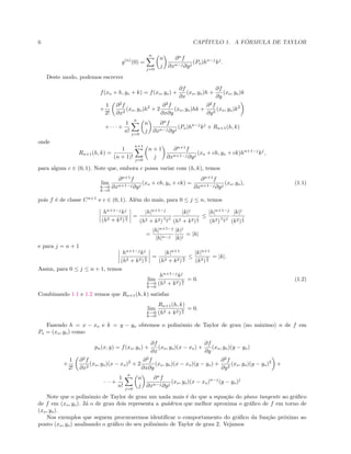 6 CAP´ITULO 1. A F ´ORMULA DE TAYLOR
g(n)
(0) =
n
j=0
n
j
∂n
f
∂xn−j∂yj
(Po)hn−j
kj
.
Deste modo, podemos escrever
f(xo + h, yo + k) = f(xo, yo) +
∂f
∂x
(xo, yo)h +
∂f
∂y
(xo, yo)k
+
1
2!
∂2
f
∂x2
(xo, yo)h2
+ 2
∂2
f
∂x∂y
(xo, yo)hk +
∂2
f
∂y2
(xo, yo)k2
+ · · · +
1
n!
n
j=0
n
j
∂n
f
∂xn−j∂yj
(Po)hn−j
kj
+ Rn+1(h, k)
onde
Rn+1(h, k) =
1
(n + 1)!
n+1
j=0
n + 1
j
∂n+1
f
∂xn+1−j∂yj
(xo + ch, yo + ck)hn+1−j
kj
,
para algum c ∈ (0, 1). Note que, embora c possa variar com (h, k), temos
lim
h→0
k→0
∂n+1
f
∂xn+1−j∂yj
(xo + ch, yo + ck) =
∂n+1
f
∂xn+1−j∂yj
(xo, yo), (1.1)
pois f ´e de classe Cn+1
e c ∈ (0, 1). Al´em do mais, para 0 ≤ j ≤ n, temos
hn+1−j
kj
(h2 + k2)
n
2
=
|h|n+1−j
(h2 + k2)
n−j
2
|k|j
(h2 + k2)
j
2
≤
|h|n+1−j
(h2)
n−j
2
|k|j
(k2)
j
2
=
|h|n+1−j
|h|n−j
|k|j
|k|j
= |h|
e para j = n + 1
hn+1−j
kj
(h2 + k2)
n
2
=
|k|n+1
(h2 + k2)
n
2
≤
|k|n+1
(k2)
n
2
= |k|.
Assim, para 0 ≤ j ≤ n + 1, temos
lim
h→0
k→0
hn+1−j
kj
(h2 + k2)
n
2
= 0. (1.2)
Combinando 1.1 e 1.2 vemos que Rn+1(h, k) satisfaz
lim
h→0
k→0
Rn+1(h, k)
(h2 + k2)
n
2
= 0.
Fazendo h = x − xo e k = y − yo obtemos o polinˆomio de Taylor de grau (no m´aximo) n de f em
Po = (xo, yo) como
pn(x, y) = f(xo, yo) +
∂f
∂x
(xo, yo)(x − xo) +
∂f
∂y
(xo, yo)(y − yo)
+
1
2!
∂2
f
∂x2
(xo, yo)(x − xo)2
+ 2
∂2
f
∂x∂y
(xo, yo)(x − xo)(y − yo) +
∂2
f
∂y2
(xo, yo)(y − yo)2
+
· · · +
1
n!
n
j=0
n
j
∂n
f
∂xn−j∂yj
(xo, yo)(x − xo)n−j
(y − yo)j
Note que o polinˆomio de Taylor de grau um nada mais ´e do que a equa¸c˜ao do plano tangente ao gr´aﬁco
de f em (xo, yo). J´a o de grau dois representa a qu´adrica que melhor aproxima o gr´aﬁco de f em torno de
(xo, yo).
Nos exemplos que seguem procuraremos identiﬁcar o comportamento do gr´aﬁco da fun¸c˜ao pr´oximo ao
ponto (xo, yo) analisando o gr´aﬁco do seu polinˆomio de Taylor de grau 2. Vejamos
 