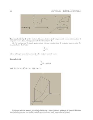 60 CAP´ITULO 8. INTEGRAIS M ´ULTIPLAS
Teorema 8.2.1 Seja B ⊂ Rn
, limitado, tal que a fronteira de B esteja contida em um n´umero ﬁnito de
conjuntos suaves. Seja f uma fun¸c˜ao deﬁnida e limitada em B.
Se f ´e cont´ınua em B, exceto possivelmente em uma reuni˜ao ﬁnita de conjuntos suaves, ent˜ao f ´e
integr´avel sobre B. O valor
B
fdv
n˜ao se altera por troca dos valores de f sobre qualquer conjunto suave.
Exemplo 8.2.1
B
(2y + x)dx dy
onde B = {(x, y) ∈ R2
: 0 ≤ x ≤ 2 e 0 ≤ y ≤ 1}.
O teorema anterior assegura a existˆencia da integral. Assim, qualquer seq¨uˆencia de somas de Riemann
associadas `as redes que tem malha tendendo a zero pode ser usada para avaliar a integral.
 