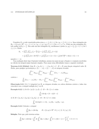 8.2. INTEGRAIS M ´ULTIPLAS 61
Considere Gn a rede constitu´ıda pelas retas xi = i
n , 0 ≤ i ≤ 2n e yj = j
n , 0 ≤ j ≤ n. Seus retˆangulos s˜ao
Rij = {(x, y) ∈ R2
: xi−1 ≤ x ≤ xi, yj−1 ≤ y ≤ yj}, 1 ≤ i ≤ 2n e 1 ≤ j ≤ n. Cada um dos retˆangulos Rij
tem malha m(Gn) = 1
n . Em cada um dos retˆangulos Rij escolhemos o ponto (xi, yj) = ( i
n , j
n ), 1 ≤ i ≤ 2n e
≤ j ≤ n. Ent˜ao
Sn =
2n
i=1
n
j=1( i
n + 2j
n ) 1
n2 = 1
n3
2n
i=1
n
j=1(i + 2j)
= 1
n3
2n
i=1(ni + 2nn+1
2 ) = 1
n2
2n
i=1(i + (n + 1)) = 1
n2 (2n1+2n
2 + 2n(n + 1)) → 4
quando n → ∞
Uma avalia¸c˜ao deste tipo ´e bastante trabalhosa, mesmo em casos em que a fun¸c˜ao e o conjunto envolvidos
no c´alculo da integral sejam bastante simples. Para sanar estas diﬁculdades temos o seguinte resultado
Teorema 8.2.2 (Fubini) Seja R = [a1, b1] × · · · × [an, bn] e f : R → R uma fun¸c˜ao integr´avel sobre R.
Ent˜ao, para qualquer permuta¸c˜ao p : {1, · · · , n} → {1, · · · , n} as integrais iteradas
bp(1)
ap(1)
dxp(1)
bp(2)
ap(2)
dxp(2) · · ·
bp(n)
ap(n)
f(x1, · · · , xn)dxp(n)
existem e
R
f(x1, · · · , xn) dx1 · · · dxn =
ap(1)
ap(1)
dxp(1)
ap(2)
ap(2)
dxp(2) · · ·
ap(n)
ap(n)
fdxp(n)
Observa¸c˜ao 8.2.1 Se f ´e integr´avel em R, as integrais iteradas em ordens distintas existem e todas elas
coincidem com a integral m´ultipla da f em R.
Exemplo 8.2.2 1) Se R = [a, b] × [c, d] e f : R → R ´e f ≡ 1 ent˜ao
R
1 dx dy = (b − a)(d − c)
2) Se R = [a1, b1] × [a2, b2] × [a3, b3] e f : R → R ´e f ≡ 1 ent˜ao
R
1 dx dy dz == (b1 − a1)(b2 − a2)(b3 − a3).
Exemplo 8.2.3 Calcular a integral
B
(2y + x)dx dy, B = {(x, y) ∈ R2
: 0 ≤ x ≤ 2, 0 ≤ y ≤ 1}.
Solu¸c˜ao: Note que, pelo teorema acima
B
(2y + x)dx dy =
2
0
dx
1
0
(2y + x)dy =
2
0
(1 + x)dx = (x +
x2
2
)
2
0
= 2 + 2 = 4.
 