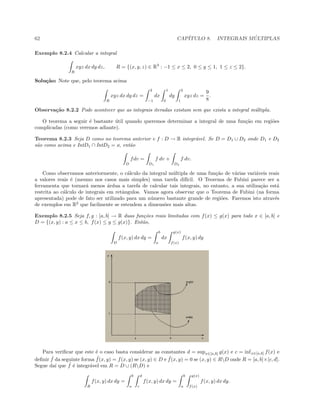 62 CAP´ITULO 8. INTEGRAIS M ´ULTIPLAS
Exemplo 8.2.4 Calcular a integral
R
xyz dx dy dz, R = {(x, y, z) ∈ R3
: −1 ≤ x ≤ 2, 0 ≤ y ≤ 1, 1 ≤ z ≤ 2}.
Solu¸c˜ao: Note que, pelo teorema acima
R
xyz dx dy dz =
2
−1
dx
1
0
dy
2
1
xyz dz =
9
8
.
Observa¸c˜ao 8.2.2 Pode acontecer que as integrais iteradas existam sem que exista a integral m´ultipla.
O teorema a seguir ´e bastante ´util quando queremos determinar a integral de uma fun¸c˜ao em regi˜oes
complicadas (como veremos adiante).
Teorema 8.2.3 Seja D como no teorema anterior e f : D → R integr´avel. Se D = D1 ∪ D2 onde D1 e D2
s˜ao como acima e IntD1 ∩ IntD2 = ø, ent˜ao
D
fdv =
D1
f dv +
D2
f dv.
Como observamos anteriormente, o c´alculo da integral m´ultipla de uma fun¸c˜ao de v´arias vari´aveis reais
a valores reais ´e (mesmo nos casos mais simples) uma tarefa dif´ıcil. O Teorema de Fubini parece ser a
ferramenta que tornar´a menos ´ardua a tarefa de calcular tais integrais, no entanto, a sua utiliza¸c˜ao est´a
restrita ao c´alculo de integrais em retˆangulos. Vamos agora observar que o Teorema de Fubini (na forma
apresentada) pode de fato ser utilizado para um n´umero bastante grande de regi˜oes. Faremos isto atrav´es
de exemplos em R2
que facilmente se estendem a dimens˜oes mais altas.
Exemplo 8.2.5 Seja f, g : [a, b] → R duas fun¸c˜oes reais limitadas com f(x) ≤ g(x) para todo x ∈ [a, b] e
D = {(x, y) : a ≤ x ≤ b, f(x) ≤ y ≤ g(x)}. Ent˜ao,
D
f(x, y) dx dy =
b
a
dx
g(x)
f(x)
f(x, y) dy
Para veriﬁcar que este ´e o caso basta considerar as constantes d = supx∈[a,b] g(x) e c = infx∈[a,b] f(x) e
deﬁnir ˜f da seguinte forma ˜f(x, y) = f(x, y) se (x, y) ∈ D e ˜f(x, y) = 0 se (x, y) ∈ RD onde R = [a, b]×[c, d].
Segue da´ı que ˜f ´e integr´avel em R = D ∪ (RD) e
R
f(x, y) dx dy =
b
a
d
c
f(x, y) dx dy =
b
a
g(x)
f(x)
f(x, y) dx dy.
 