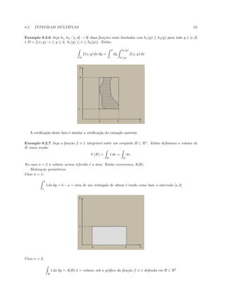 8.2. INTEGRAIS M ´ULTIPLAS 63
Exemplo 8.2.6 Seja h1, h2 : [c, d] → R duas fun¸c˜oes reais limitadas com h1(y) ≤ h2(y) para todo y ∈ [c, d]
e D = {(x, y) : c ≤ y ≤ d, h1(y) ≤ x ≤ h2(y)}. Ent˜ao,
D
f(x, y) dx dy =
d
c
dy
h2(y)
h1(y)
f(x, y) dx
A veriﬁca¸c˜ao deste fato ´e similar a veriﬁca¸c˜ao do exemplo anterior.
Exemplo 8.2.7 Seja a fun¸c˜ao f ≡ 1 integr´avel sobre um conjunto B ⊂ Rn
. Ent˜ao deﬁnimos o volume de
B como sendo:
V (B) =
B
1 dv =
B
dv.
No caso n = 2 o volume acima referido ´e a ´area. Ent˜ao escrevemos A(B).
Motiva¸c˜ao geom´etrica:
Caso n = 1:
b
a
1 dx dy = b − a = ´area de um retˆangulo de altura 1 tendo como base o intervalo [a, b]
Caso n = 2:
B
1 dx dy = A(B).1 = volume sob o gr´aﬁco da fun¸c˜ao f ≡ 1 deﬁnida em B ⊂ R2
 