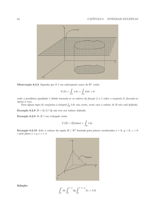 64 CAP´ITULO 8. INTEGRAIS M ´ULTIPLAS
Observa¸c˜ao 8.2.3 Suponha que S ´e um subconjunto suave do Rn
ent˜ao
V (S) =
S
1 dv =
S
0 dv = 0
onde a pen´ultima igualdade ´e obtida trocando-se os valores da fun¸c˜ao f ≡ 1 sobre o conjunto S, fazendo-os
iguais a zero.
Para alguns tipos de conjuntos a integral B
1 dv n˜ao existe, neste caso o volume de B n˜ao est´a deﬁnido.
Exemplo 8.2.8 B = [0, 1] ∩ Q n˜ao tem seu volume deﬁnido.
Exemplo 8.2.9 Se R ´e um retˆangulo ent˜ao
V (R) = Π(lados) =
R
1 dv.
Exemplo 8.2.10 Ache o volume da regi˜ao B ⊂ R3
limitada pelos planos coordenados x = 0, y = 0, z = 0
e pelo plano x + y + z = 1.
Solu¸c˜ao:
1
0
dx
1−x
0
dy
1−x−y
0
dz = 1/6.
 
