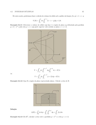 8.2. INTEGRAIS M ´ULTIPLAS 65
De outro modo, poder´ıamos fazer o c´alculo do volume do s´olido sob o gr´aﬁco da fun¸c˜ao f(x, y) = 1−x−y
V (B) =
1
0
dx
1−x
0
(1 − x − y)dy = 1/6.
Exemplo 8.2.11 Determine o volume do s´olido cuja base ´e a regi˜ao do plano xy delimitada pela par´abola
y = 2 − x2
e pela reta y = x e cuja parte superior est´a contida no plano z = x + 2.
V =
1
−2
dx
2−x2
x
dy
x+2
0
dz = 27/4
ou
V =
1
−2
dx
2−x2
x
(x + 2) dy = 27/4.
Exemplo 8.2.12 Seja B a regi˜ao do plano representada abaixo. Calcule a ´area de B.
Solu¸c˜ao:
A(B) =
B
dx dy =
b
a
f(x)
0
dy =
b
a
f(x)dx.
Exemplo 8.2.13 Em R2
, calcular a ´area entre a par´abola y = x2
e a reta y = x + 2.
 