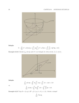 68 CAP´ITULO 8. INTEGRAIS M ´ULTIPLAS
Solu¸c˜ao:
V =
R
(x2
+ y2
)dx dy =
1
−1
dy
1
−1
(x2
+ y2
)dx =
1
−1
(
2
3
+ 2y2
)dy = 8/3.
Exemplo 8.2.16 Calcular D
x dx dy onde D ´e um triˆangulo de v´ertices (0, 0), (1, 1) e (0, 1).
Solu¸c˜ao:
D
x dx dy =
1
0
dx
1
x
x dy =
1
0
x(1 − x)dx = 1/6
ou
D
x dx dy =
1
0
dy
y
0
x dx =
1
0
y2
2
dy = 1/6.
Exemplo 8.2.17 Seja D = {(x, y) ∈ R2
:
√
x ≤ y ≤ 1, 0 ≤ x ≤ 1}. Calcule a integral
D
e
x
y dx dy
 