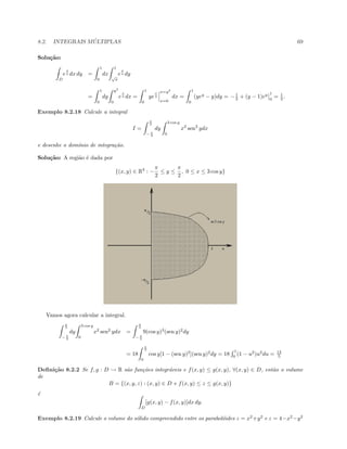 8.2. INTEGRAIS M ´ULTIPLAS 69
Solu¸c˜ao:
D
e
x
y dx dy =
1
0
dx
1
√
x
e
x
y dy
=
1
0
dy
y2
0
e
x
y dx =
1
0
ye
x
y
x=y2
x=0
dx =
1
0
(yey
− y)dy = −1
2 + (y − 1)ey 1
0
= 1
2 .
Exemplo 8.2.18 Calcule a integral
I =
π
2
− π
2
dy
3 cos y
0
x2
sen2
ydx
e desenhe o dom´ınio de integra¸c˜ao.
Solu¸c˜ao: A regi˜ao ´e dada por
{(x, y) ∈ R2
: −
π
2
≤ y ≤
π
2
, 0 ≤ x ≤ 3 cos y}
Vamos agora calcular a integral.
π
2
− π
2
dy
3 cos y
0
x2
sen2
ydx =
π
2
− π
2
9(cos y)3
(sen y)2
dy
= 18
π
2
0
cos y[1 − (sen y)2
](sen y)2
dy = 18
1
0
(1 − u2
)u2
du = 12
5
Deﬁni¸c˜ao 8.2.2 Se f, g : D → R s˜ao fun¸c˜oes integr´aveis e f(x, y) ≤ g(x, y), ∀(x, y) ∈ D, ent˜ao o volume
de
B = {(x, y, z) : (x, y) ∈ D e f(x, y) ≤ z ≤ g(x, y)}
´e
D
[g(x, y) − f(x, y)]dx dy.
Exemplo 8.2.19 Calcule o volume do s´olido compreendido entre os parabol´oides z = x2
+y2
e z = 4−x2
−y2
 