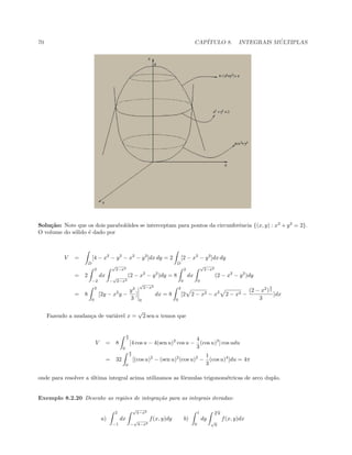 70 CAP´ITULO 8. INTEGRAIS M ´ULTIPLAS
Solu¸c˜ao: Note que os dois parabol´oides se interceptam para pontos da circunferˆencia {(x, y) : x2
+ y2
= 2}.
O volume do s´olido ´e dado por
V =
D
[4 − x2
− y2
− x2
− y2
]dx dy = 2
D
[2 − x2
− y2
]dx dy
= 2
2
−2
dx
√
2−x2
−
√
2−x2
(2 − x2
− y2
)dy = 8
2
0
dx
√
2−x2
0
(2 − x2
− y2
)dy
= 8
2
0
[2y − x2
y −
y3
3
]
√
2−x2
0
dx = 8
2
0
[2 2 − x2 − x2
2 − x2 −
(2 − x2
)
3
2
3
]dx
Fazendo a mudan¸ca de vari´avel x =
√
2 sen u temos que
V = 8
π
2
0
[4 cos u − 4(sen u)2
cos u −
4
3
(cos u)3
] cos udu
= 32
π
2
0
[(cos u)2
− (sen u)2
(cos u)2
−
1
3
(cos u)4
]du = 4π
onde para resolver a ´ultima integral acima utilizamos as f´ormulas trigonom´etricas de arco duplo.
Exemplo 8.2.20 Desenhe as regi˜oes de integra¸c˜ao para as integrais iteradas:
a)
2
−1
dx
√
4−x2
−
√
4−x2
f(x, y)dy b)
1
0
dy
3
√
y
√
y
f(x, y)dx
 