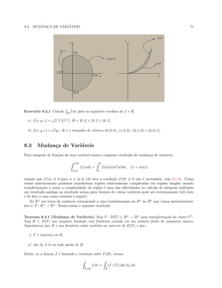 8.3. MUDANC¸A DE VARI ´AVEIS 71
Exerc´ıcio 8.2.1 Calcule R
f dv para as seguintes escolhas de f e R.
a) f(x, y, z) =
√
x + y + z, R = [0, 1] × [0, 1] × [0, 1].
b) f(x, y, z) = x2
yz, R ´e o tetraedro de v´ertices (0, 0, 0), (1, 0, 0), (0, 1, 0) e (0, 0, 1).
8.3 Mudan¸ca de Vari´aveis
Para integrais de fun¸c˜oes de uma vari´avel temos o seguinte resultado de mudan¸ca de vari´aveis
φ(b)
φ(a)
f(x)dx =
b
a
f(φ(u))φ (u)du, (x = φ(u))
sempre que φ (u) = 0 para u ∈ [a, b] (de fato a condi¸c˜ao φ (0) = 0 n˜ao ´e necess´aria, veja 9.1.3). Como
vimos anteriormente podemos transformar regi˜oes relativamente complicadas em regi˜oes simples usando
transforma¸c˜oes e como a complexidade da regi˜ao ´e uma das diﬁculdades no c´alculo de integrais m´ultiplas
um resultado an´alogo ao resultado acima para fun¸c˜oes de v´arias vari´aveis pode ser extremamente ´util (este
´e de fato o caso como veremos a seguir).
No Rn
um troca de vari´aveis corresponde a uma transforma¸c˜ao do Rn
no Rn
que vimos anteriormente;
isto ´e, T : Rn
→ Rn
. Temos ent˜ao o seguinte resultado
Teorema 8.3.1 (Mudan¸ca de Vari´aveis) Seja T : D(T) ⊂ Rn
→ Rn
uma transforma¸c˜ao de classe C1
.
Seja B ⊂ D(T) um conjunto limitado com fronteira contida em um n´umero ﬁnito de conjuntos suaves.
Suponhamos que B e sua fronteira est˜ao contidos no interior de D(T) e que:
i) T ´e injetora em B,
ii) det JT = 0 em todo ponto de B.
Ent˜ao, se a fun¸c˜ao f ´e limitada e cont´ınua sobre T(B), temos:
T (B)
f dv =
B
(f ◦ T)| det JT | dv
 