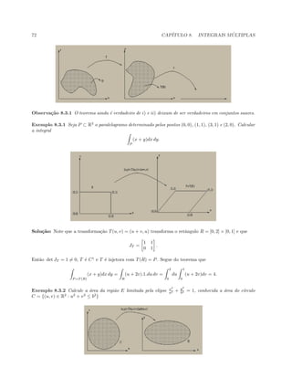 72 CAP´ITULO 8. INTEGRAIS M ´ULTIPLAS
Observa¸c˜ao 8.3.1 O teorema ainda ´e verdadeiro de i) e ii) deixam de ser verdadeiros em conjuntos suaves.
Exemplo 8.3.1 Seja P ⊂ R2
o paralelogramo determinado pelos pontos (0, 0), (1, 1), (3, 1) e (2, 0). Calcular
a integral
P
(x + y)dx dy.
Solu¸c˜ao: Note que a transforma¸c˜ao T(u, v) = (u + v, u) transforma o retˆangulo R = [0, 2] × [0, 1] e que
JT =
1 1
0 1
.
Ent˜ao det JT = 1 = 0, T ´e C1
e T ´e injetora com T(R) = P. Segue do teorema que
P =T (R)
(x + y)dx dy =
R
(u + 2v).1.du dv =
2
0
du
1
0
(u + 2v)dv = 4.
Exemplo 8.3.2 Calcule a ´area da regi˜ao E limitada pela elipse x2
a2 + y2
b2 = 1, conhecida a ´area do c´ırculo
C = {(u, v) ∈ R2
: u2
+ v2
≤ b2
}
 