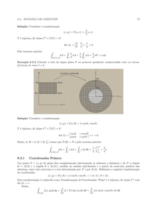 8.3. MUDANC¸A DE VARI ´AVEIS 73
Solu¸c˜ao: Considere a transforma¸c˜ao
(x, y) = T(u, v) = (
a
b
u, v).
T ´e injetora, de classe C1
e T(C) = E
det JT =
a
b 1
0 1
=
a
b
 0.
Pelo teorema anterior
T (C)=E
dA =
C
a
b
dA =
a
b C
dA =
a
b
πb2
= πab.
Exemplo 8.3.3 Calcular a ´area da regi˜ao plana P no primeiro quadrante compreendida entre as circun-
ferˆencias de raios 1 e 2.
Solu¸c˜ao: Considere a transforma¸c˜ao
(x, y) = T(r, θ) = (r cos θ, r sen θ).
T ´e injetora, de classe C1
e T(C) = E
det JT =
cos θ −r sen θ
sen θ r cos θ
= r  0.
Ent˜ao, se R = [1, 2] × [0, π
2 ], temos que T(R) = P e pelo teorema anterior
T (R)=P
dA =
C
r dA =
C
r dr dθ =
π
2
r2
2
2
1
=
3
4
π.
8.3.1 Coordenadas Polares
Um ponto P = (x, y) do plano ﬁca completamente determinado se sabemos a distˆancia r de P a origem
O = (0, 0) e o ˆangulo θ ∈ [0, 2π), medido no sentido anti-hor´ario e a partir do semi-eixo positivo das
abscissas, entre este semi-eixo e a reta determinada por P e por (0, 0). Deﬁnimos a seguinte transforma¸c˜ao
de coordenadas
(x, y) = T(r, θ) = (r cos θ, r sen θ), r  0, 0 ≤ θ  2π.
Esta transforma¸c˜ao ´e conhecida como Transforma¸c˜ao de Coordenadas “Polar”e ´e injetora, de classe C1
com
det JT = r.
Assim,
T (B)
f(x, y)dxdy =
B
(f ◦ T)| det JT |dr dθ =
B
f(r cos θ, r sen θ) r dr dθ
 