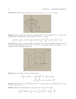 74 CAP´ITULO 8. INTEGRAIS M ´ULTIPLAS
Exemplo 8.3.4 Determinar D
y dx dy onde D ´e o setor {(r, θ) : 0 ≤ r ≤ a, π
3 ≤ θ ≤ 2π
3 }
Solu¸c˜ao: Seja R = [π
3 , 2π
3 ]×[0, a] e note que a transforma¸c˜ao T : R → D dada por T(r, θ) = (r cos θ, r sen θ)
(Transforma¸c˜ao de Coordenadas “Polar”) ´e bijetora e det JT = r. Ent˜ao
D
y dx dy =
R
r r sen θ dr dθ =
R
r2
sen θ dr dθ =
a
0
r2
dr
2 π
3
π
3
sen θ dθ =
a
0
r2
dr =
a3
3
.
Exemplo 8.3.5 Calcule o volume do s´olido D cuja base B est´a no primeiro quadrante do plano xy (x ≥ 0,
y ≥ 0), sendo delimitada pelas curvas x2
+y2
= 1 e x2
+y2
= 4 e cuja parte superior est´a no plano z = x+y,
tendo faces laterais ortogonais ao plano xy.
Solu¸c˜ao: Note que, usando o Teorema de Fubini, temos
V =
D
(x + y)dx dy =
B
dx dy
x+y
0
dz =
B
(x + y)dx dy
=
π
2
0
dθ
2
1
(r cos θ + r sen θ) r dr =
14
3
Exemplo 8.3.6 Calcular D
x2 + y2dx dy, onde D ´e a regi˜ao do plano compreendida entre as curvas
x2
+ y2
= 4 e x2
+ y2
= 9.
Solu¸c˜ao: Utilizando coordenadas polares, temos que se R = [2, 3] × [0, 2π], ent˜ao:
D
x2 + y2dx dy =
R
r r dr dθ =
3
2
r2
dr
2π
0
dθ = 2π
r3
3
3
2
=
38
3
π
 