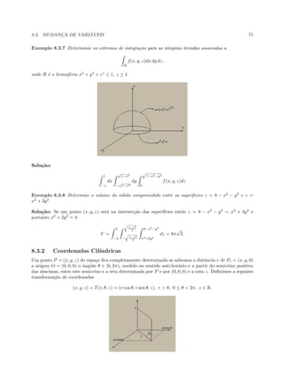 8.3. MUDANC¸A DE VARI ´AVEIS 75
Exemplo 8.3.7 Determinar os extremos de integra¸c˜ao para as integrais iteradas associadas a
R
f(x, y, z)dx dy dz,
onde R ´e o hemisf´erio x2
+ y2
+ z1
≤ 1, z ≥ 1
Solu¸c˜ao:
1
−1
dx
√
1−x2
−
√
1−x2
dy
√
1−x2−y2
0
f(x, y, z)dz
Exemplo 8.3.8 Determine o volume do s´olido compreendido entre as superf´ıcies z = 8 − x2
− y2
e z =
x2
+ 3y2
.
Solu¸c˜ao: Se um ponto (x, y, z) est´a na intersec¸c˜ao das superf´ıcies ent˜ao z = 8 − x2
− y2
= x2
+ 3y2
e
portanto x2
+ 2y2
= 4
V =
2
−2
4−x2
2
− 4−x2
2
8−x2
−y2
x2+3y2
dz = 8π
√
2.
8.3.2 Coordenadas Cil´ındricas
Um ponto P = (x, y, z) do espa¸co ﬁca completamente determinado se sabemos a distˆancia r de P1 = (x, y, 0)
a origem O = (0, 0, 0) o ˆangulo θ ∈ [0, 2π), medido no sentido anti-hor´ario e a partir do semi-eixo positivo
das abscissas, entre este semi-eixo e a reta determinada por P e por (0, 0, 0) e a cota z. Deﬁnimos a seguinte
transforma¸c˜ao de coordenadas
(x, y, z) = T(r, θ, z) = (r cos θ, r sen θ, z), r  0, 0 ≤ θ  2π, z ∈ R.
 