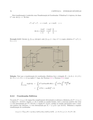 76 CAP´ITULO 8. INTEGRAIS M ´ULTIPLAS
Esta transforma¸c˜ao ´e conhecida como Transforma¸c˜ao de Coordenadas “Cil´ındricas”e ´e injetora, de classe
C1
com det JT = r. De fato:
x2
+ y2
= r2
, x = r cos θ, y = r sen θ, z = z
det JT =
cos θ −r sen θ 0
sen θ r cos θ 0
0 0 1
= r.
Exemplo 8.3.9 Calcular C
f(x, y, z)dx dy dz onde f(x, y, z) = 4xy e C ´e a regi˜ao cil´ındrica x2
+ y2
≤ 1,
0 ≤ z ≤ 1.
Solu¸c˜ao: Note que a transforma¸c˜ao de coordenadas cil´ındricas leva o retˆangulo R = {(r, θ, z) : 0 ≤ θ ≤
2π, 0 ≤ r ≤ 1, 0 ≤ z ≤ 1} na regi˜ao C. Logo, dos Teorema 8.3.1 e Teorema 8.2.2, temos
C=T (R)
4xydx dy =
R
4r3
cos θ sen θdr dθ dz =
1
0
4r3
dr
2π
0
sen 2θ
2
dθ
=
1
0
4r3
dr (− cos 2θ)|
2π
0 = 0.
8.3.3 Coordenadas Esf´ericas
Um ponto P = (x, y, z) do espa¸co ﬁca completamente determinado se sabemos a distˆancia ρ de P = (x, y, z)
a origem O = (0, 0, 0) o ˆangulo ϕ ∈ [0, π] medido no sentido hor´ario, entre o semi-eixo positivo das cotas
e a reta determinada por P e (0, 0, 0) e o ˆangulo θ ∈ [0, 2π), medido no sentido anti-hor´ario entre o semi-
eixo positivo das abscissas, e a reta determinada por P1 = (x, y, 0) e por (0, 0, 0). Deﬁnimos a seguinte
transforma¸c˜ao de coordenadas
(x, y, z) = T(ρ, ϕ, θ) = (ρ sen ϕ cos θ, ρ sen ϕ sen θ, ρ cos θ), ρ  0, 0 ≤ ϕ ≤ π, 0 ≤ θ  2π.
 